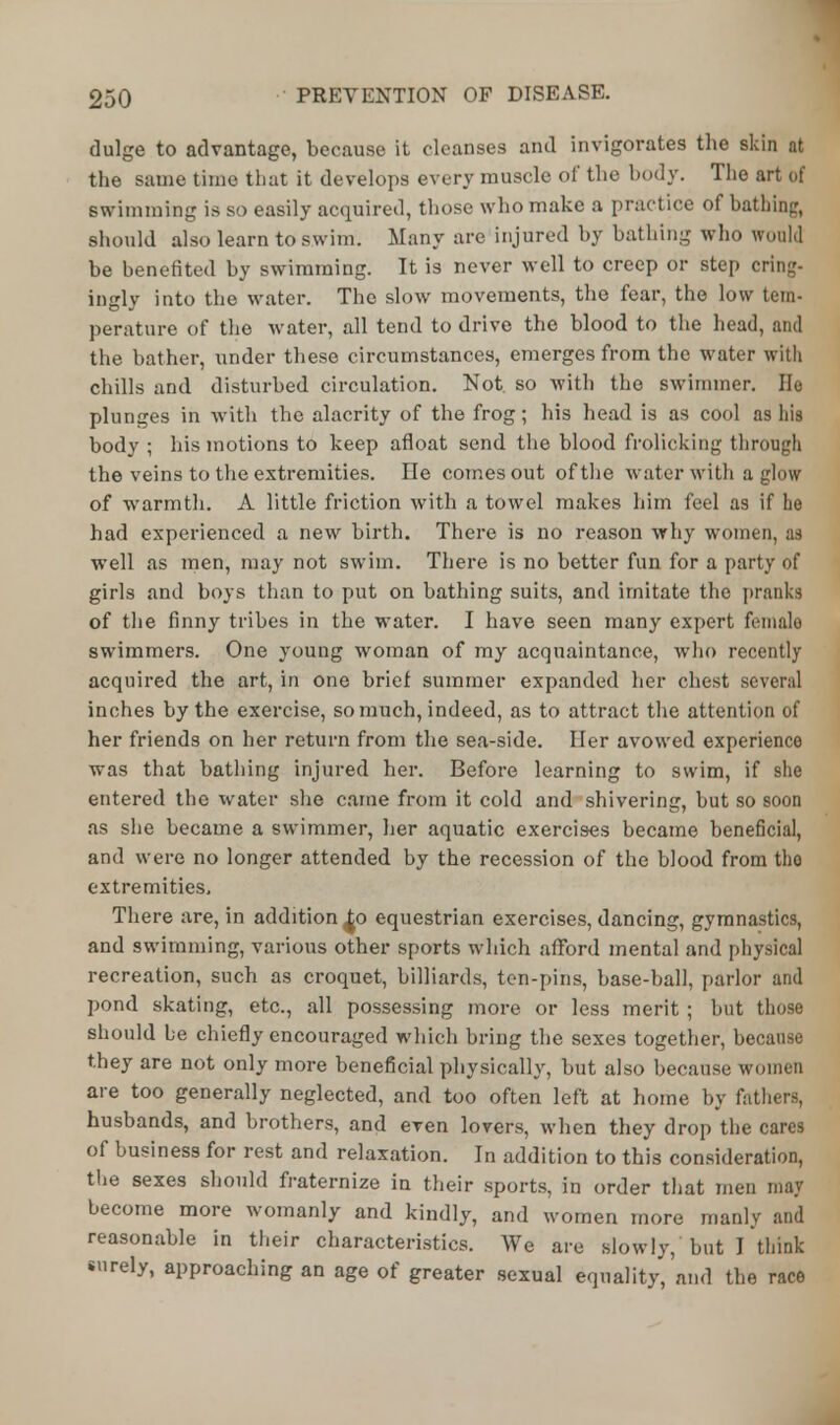 dulge to advantage, because it cleanses and invigorates the skin at the same time that it develops every muscle of the hod}'. The art of swimming is so easily acquired, those who make a practice of bathing, should also learn to swim. Many are injured by bathing who would be benefited by swimming. It is never well to creep or step cring- ingly into the water. The slow movements, the fear, the low tern- perature of the water, all tend to drive the blood to the head, and the bather, under these circumstances, emerges from the water with chills and disturbed circulation. Not. so with the swimmer. Ho plunges in with the alacrity of the frog; his head is as cool as his body ; his motions to keep afloat send the blood frolicking through the veins to the extremities. lie comes out of the water with aglow of warmth. A little friction with a towel makes him feel as if he had experienced a new birth. There is no reason why women, as well as men, may not swim. There is no better fun for a party of girls and boys than to put on bathing suits, and imitate the pranks of the finny tribes in the water. I have seen many expert female swimmers. One young woman of my acquaintance, who recently acquired the art, in one brief summer expanded her chest several inches by the exercise, so much, indeed, as to attract the attention of her friends on her return from the sea-side. Her avowed experience was that bathing injured her. Before learning to swim, if 9he entered the water she came from it cold and shivering, but so soon as she became a swimmer, her aquatic exercises became beneficial, and were no longer attended by the recession of the blood from tho extremities. There are, in addition ^o equestrian exercises, dancing, gymnastics, and swimming, various other sports which afford mental and physical recreation, such as croquet, billiards, ten-pins, base-ball, parlor and pond skating, etc., all possessing more or less merit ; but those should he chiefly encouraged which bring the sexes together, because they are not only more beneficial physically, but also because women are too generally neglected, and too often left at home by fathers, husbands, and brothers, and even lovers, when they drop the cares of business for rest and relaxation. In addition to this consideration, the sexes should fraternize in their sports, in order that men may become more womanly and kindly, and women more manly and reasonable in their characteristics. We are slowly, but I think surely, approaching an age of greater sexual equality, and the race