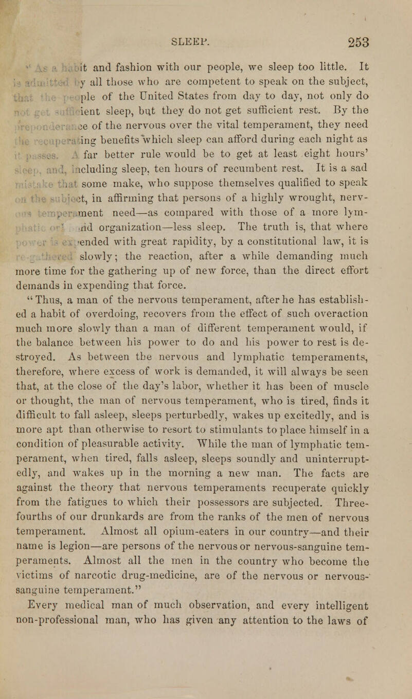 it and fashion with our people, we sleep too little. It y all those who are competent to speak on the subject, pie of the United States from day to day, not only do ient sleep, but they do not get sufficient rest. By the ee of the nervous over the vital temperament, they need ;ing benefits which sleep can afford during each night as far better rule would be to get at least eight hours' ! icluding sleep, ten hours of recumbent rest. It is a sad . it some make, who suppose themselves qualified to speak it, in affirming that persons of a highly wrought, nerv- ment need—as compared with those of a more lym- Hd organization—less sleep. The truth is, that where •ended with great rapidity, by a constitutional law, it is slowly; the reaction, after a while demanding much more time for the gathering up of new force, than the direct effort demands in expending that force. Thus, a man of the nervous temperament, after he has establish- ed a habit of overdoing, recovers from the effect of such overaction much more slowly than a man of different temperament would, if the balance between his power to do and his power to rest is de- stroyed. As between the nervous and lymphatic temperaments, therefore, where excess of work is demanded, it will always be seen that, at the close of the day's labor, whether it has been of muscle or thought, the man of nervous temperament, who is tired, finds it difficult to fall asleep, sleeps perturbedly, wakes up excitedly, and is more apt than otherwise to resort to stimulants to place himself in a condition of pleasurable activity. While the man of lymphatic tem- perament, when tired, falls asleep, sleeps soundly and uninterrupt- edly, and wakes up in the morning a new man. The facts are against the theory that nervous temperaments recuperate quickly from the fatigues to which their possessors are subjected. Three- fourths of our drunkards are from the ranks of the men of nervous temperament. Almost all opium-eaters in our country—and their name is legion—are persons of the nervous or nervous-sanguine tem- peraments. Almost all the men in the country who become the victims of narcotic drug-medicine, are of the nervous or nervous- sanguine temperament. Every medical man of much observation, and every intelligent non-professional man, who has given any attention to the laws of