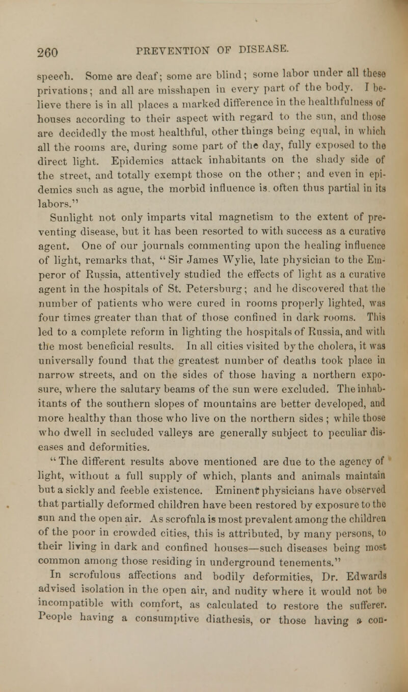 speech. Some are deaf; some are blind; some labor under all these privations; and all are misshapen in every part of the body. I be- lieve there is in all places a marked difference in the healthfulness of houses according to their aspect with regard to the sun, and those are decidedly the most healthful, other things being equal, in which all the rooms are, during some part of the day, fully exposed to the direct light. Epidemics attack inhabitants on the shady side of the street, and totally exempt those on the other; and even in epi- demics such as ague, the morbid influence is often thus partial in its labors. Sunlight not only imparts vital magnetism to the extent of pre- venting disease, but it has been resorted to with success as a curative agent. One of our journals commenting upon the healing influence of light, remarks that,  Sir James Wylie, late physician to the Km- peror of Russia, attentively studied the effects of light as a curative agent in the hospitals of St. Petersburg; and he discovered that the number of patients who were cured in rooms properly lighted, was four times greater than that of those confined in dark rooms. This led to a complete reform in lighting the hospitals of Russia, and with the most beneficial results. In all cities visited by the cholera, it was universally found that the greatest number of deaths took place in narrow streets, and on the sides of those having a northern expo- sure, where the salutary beams of the sun were excluded. The inhab- itants of the southern slopes of mountains are better developed, and more healthy than those who live on the northern sides ; while those who dwell in secluded valleys are generally subject to peculiar dis- eases and deformities.  The different results above mentioned are due to the agency of light, without a full supply of which, plants and animals maintain but a sickly and feeble existence. Eminent physicians have observed that partially deformed children have been restored by exposure to the sun and the open air. As scrofnla is most prevalent among the children of the poor in crowded cities, this is attributed, by many persons, to their living in dark and confined houses—such diseases being most common among those residing in underground tenements. In scrofulous affections and bodily deformities, Dr. Edwards advised isolation in the open air, and nudity where it would not bo incompatible with comfort, as calculated to restore the sufferer. People having a consumptive diathesis, or those having a con-
