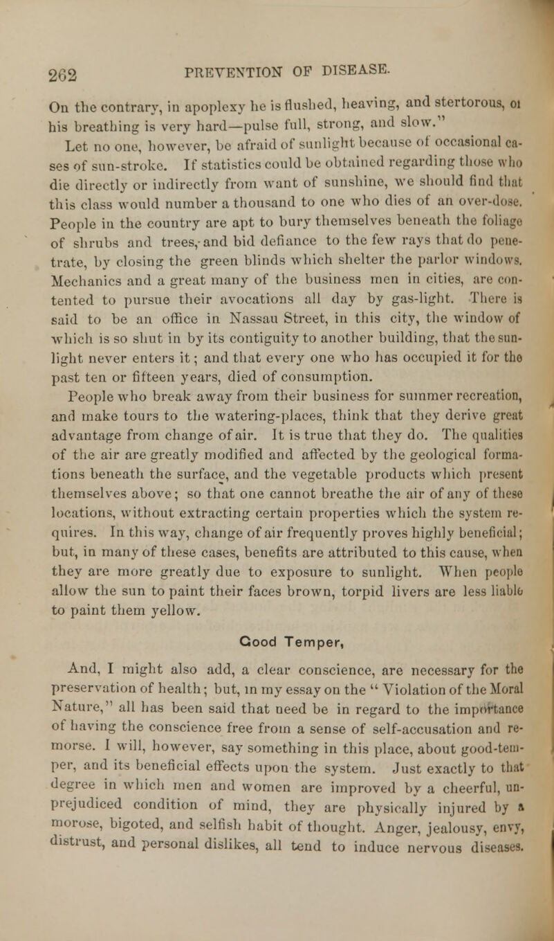 On the contrary, in apoplexy he is flushed, heaving, and stertorous, 01 his breathing is very hard—pulse full, strong, and slow.11 Let no one, however, be afraid of sunlight because of occasional ca- ses of sun-stroke. If statistics could be obtained regarding those who die directly or indirectly from want of sunshine, we should find that this class would number a thousand to one who dies of an over-dose. People in the country are apt to bury themselves beneath the foliago of shrubs and trees,-and bid defiance to the few rays that do pene- trate, by closing the green blinds which shelter the parlor windows. Mechanics and a great many of the business men in cities, are con- tented to pursue their avocations all day by gas-light. There is said to be an office in Nassau Street, in this city, the window of which is so shut in by its contiguity to another building, that the sun- light never enters it; and that every one who has occupied it for tho past ten or fifteen years, died of consumption. People who break away from their business for summer recreation, and make tours to the watering-places, think that they derive great advantage from change of air. It is true that they do. The qualities of the air are greatly modified and affected by the geological forma- tions beneath the surface, and the vegetable products which present themselves above; so that one cannot breathe the air of any of these locations, without extracting certain properties which the system re- quires. In this way, change of air frequently proves highly beneficial; but, in many of these cases, benefits are attributed to this cause, when they are more greatly due to exposure to sunlight. When people allow the sun to paint their faces brown, torpid livers are less liable; to paint them yellow. Cood Temper, And, I might also add, a clear conscience, are necessary for the preservation of health; but, in my essay on the  Violation of the Moral Nature, all has been said that need be in regard to the importance of having the conscience free from a sense of self-accusation and re- morse. I will, however, say something in this place, about good-tem- per, and its beneficial effects upon the system. Just exactly to that degree in which men and women are improved by a cheerful, un- prejudiced condition of mind, they are physically injured by a morose, bigoted, and selfish habit of thought. Anger, jealousy, envy, distrust, and personal dislikes, all tend to induce nervous diseases.