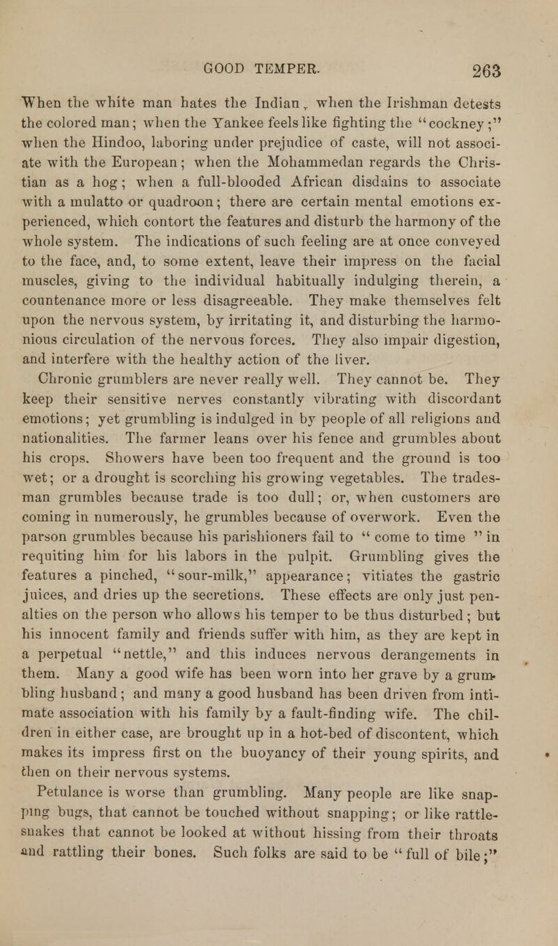 When the white man hates the Indian r when the Irishman detests the colored man; when the Yankee feels like fighting the cockney; when the Hindoo, laboring under prejudice of caste, will not associ- ate with the European; when the Mohammedan regards the Chris- tian as a hog; when a full-blooded African disdains to associate with a mulatto or quadroon; there are certain mental emotions ex- perienced, which contort the features and disturb the harmony of the whole system. The indications of such feeling are at once conveyed to the face, and, to some extent, leave their impress on the facial muscles, giving to the individual habitually indulging therein, a countenance more or less disagreeable. They make themselves felt upon the nervous system, by irritating it, and disturbing the harmo- nious circulation of the nervous forces. They also impair digestion, and interfere with the healthy action of the liver. Chronic grumblers are never really well. They cannot be. They keep their sensitive nerves constantly vibrating with discordant emotions; yet grumbling is indulged in by people of all religions and nationalities. The farmer leans over his fence and grumbles about his crops. Showers have been too frequent and the ground is too wet; or a drought is scorching his growing vegetables. The trades- man grumbles because trade is too dull; or, when customers are coming in numerously, he grumbles because of overwork. Even the parson grumbles because his parishioners fail to  come to time  in requiting him for his labors in the pulpit. Grumbling gives the features a pinched, sour-milk, appearance; vitiates the gastric juices, and dries up the secretions. These effects are only just pen- alties on the person who allows his temper to be thus disturbed; but his innocent family and friends suffer with him, as they are kept in a perpetual nettle, and this induces nervous derangements in them. Many a good wife has been worn into her grave by a grum- bling husband; and many a good husband has been driven from inti- mate association with his family by a fault-finding wife. The chil- dren in either case, are brought up in a hot-bed of discontent, which makes its impress first on the buoyancy of their young spirits, and then on their nervous systems. Petulance is worse than grumbling. Many people are like snap- ping bugs, that cannot be touched without snapping; or like rattle- snakes that cannot be looked at without hissing from their throats and rattling their bones. Such folks are said to be  full of bile