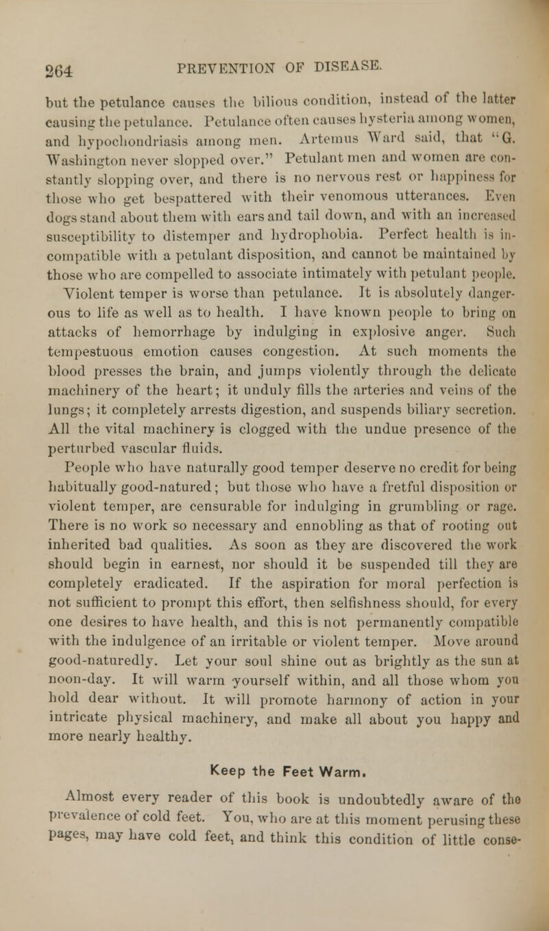 but the petulance causes the bilious condition, instead of the latter causing the petulance. Petulance often causes hysteria among women, and hypochondriasis among men. Artemus Ward said, that lG. Washington oever slopped over. Petulant men and women arc con- stantly slopping over, and there is no nervous rest or happiness for those who get bespattered with their venomous utterances. Even dogs stand about them with ears and tail down, and with an increased susceptibility to distemper and hydrophobia. Perfect health is in- compatible with a petulant disposition, and cannot be maintain*id bj those who are compelled to associate intimately with petulant people. Violent temper is worse than petulance. It is absolutely danger- ous to life as well as to health. I have known people to bring on attacks of hemorrhage by indulging in explosive anger. Such tempestuous emotion causes congestion. At such moments the blood presses the brain, and jumps violently through the delicate machinery of the heart; it unduly fills the arteries and veins of the lungs; it completely arrests digestion, and suspends biliary secretion. All the vital machinery is clogged with the undue presence of the perturbed vascular fluids. People who have naturally good temper deserve no credit for being habitually good-natured; but those who have a fretful disposition or violent temper, are censurable for indulging in grumbling or rage. There is no work so necessary and ennobling as that of rooting out inherited bad qualities. As soon as they are discovered the work should begin in earnest, nor should it be suspended till they are completely eradicated. If the aspiration for moral perfection is not sufficient to prompt this effort, then selfishness should, for every one desires to have health, and this is not permanently compatible with the indulgence of an irritable or violent temper. Move around good-naturedly. Let your soul shine out as brightly as the sun at noon-day. It will warm yourself within, and all those whom you hold dear without. It will promote harmony of action in your intricate physical machinery, and make all about you happy and more nearly healthy. Keep the Feet Warm. Almost every reader of this book is undoubtedly aware of the prevalence of cold feet. You, who are at this moment perusing these pages, may have cold feet, and think this condition of little conse-