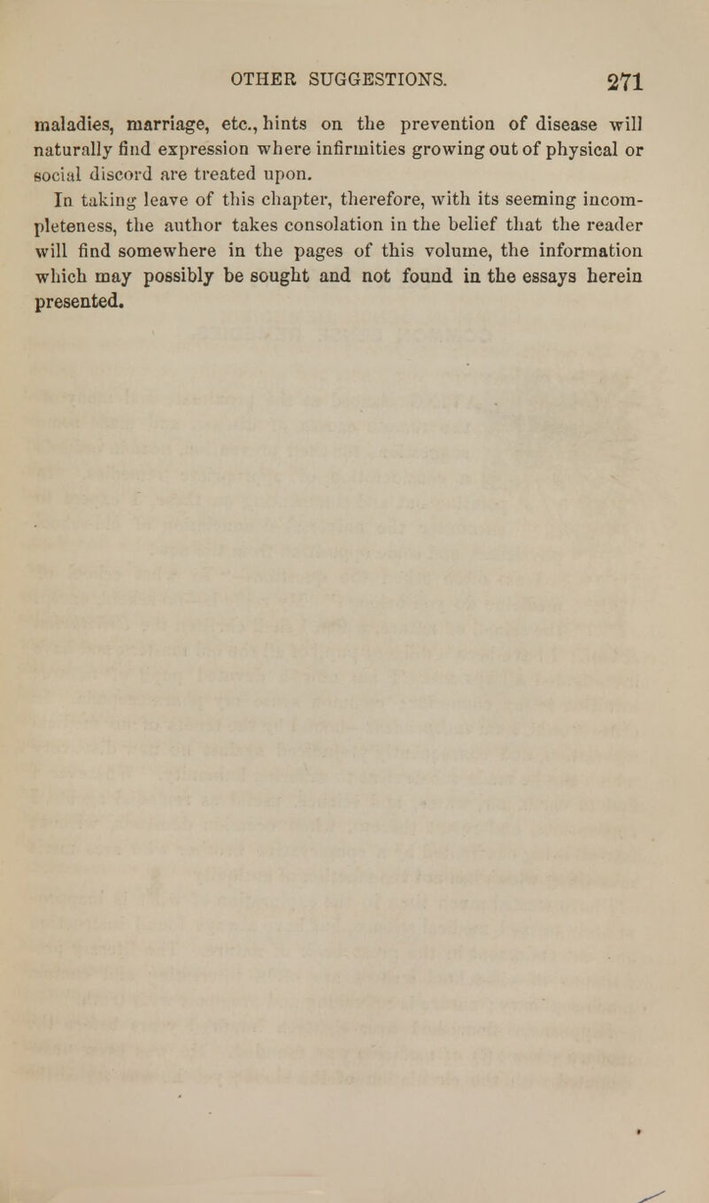 maladies, marriage, etc., hints on the prevention of disease will naturally find expression where infirmities growing out of physical or social discord are treated upon. In taking leave of this chapter, therefore, with its seeming incom- pleteness, the author takes consolation in the belief that the reader will find somewhere in the pages of this volume, the information which may possibly be sought and not found in the essays herein presented.