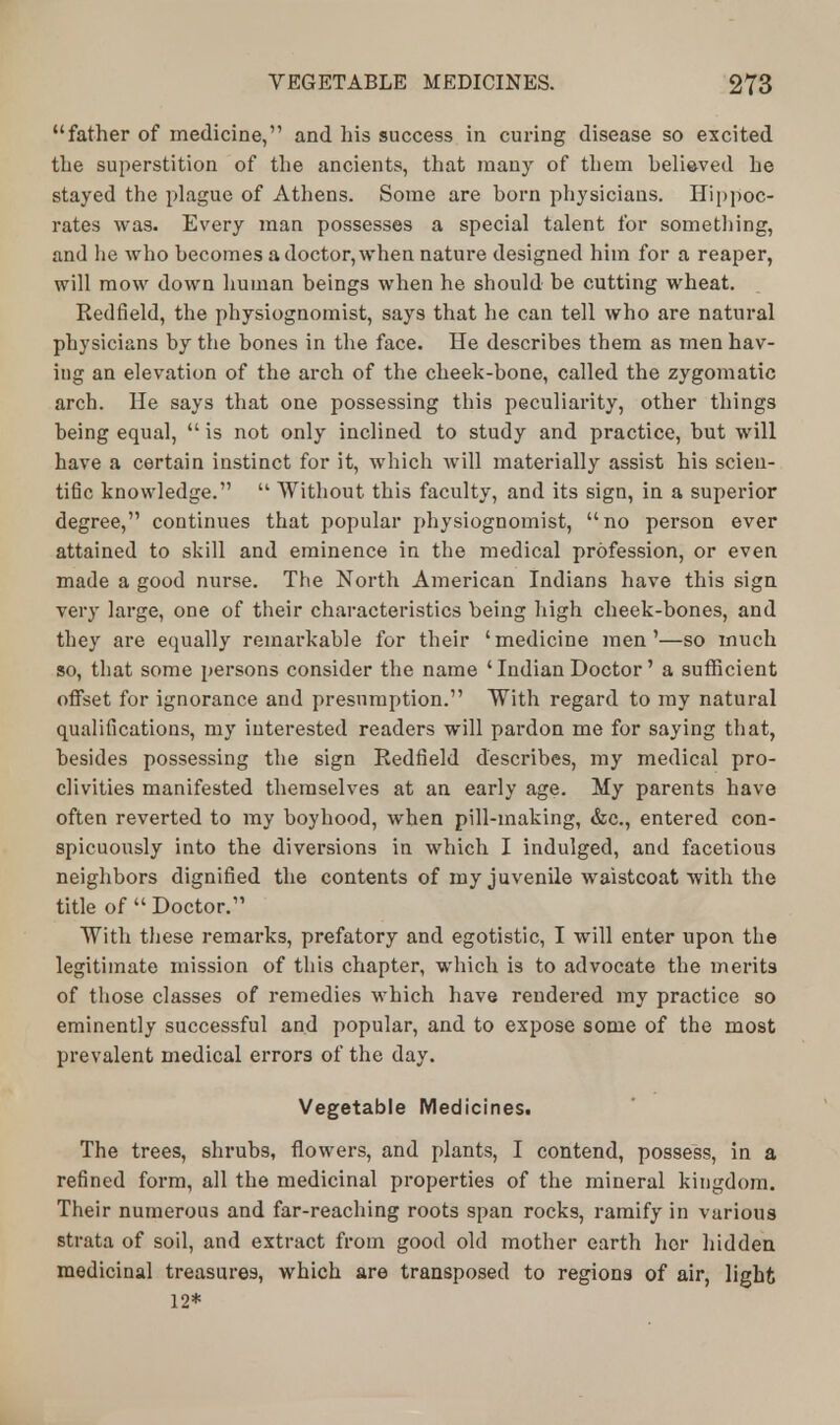 father of medicine, and his success in curing disease so excited the superstition of the ancients, that many of them believed he stayed the plague of Athens. Some are born physicians. Hippoc- rates was. Every man possesses a special talent for something, and he who becomes a doctor, when nature designed him for a reaper, will mow down human beings when he should be cutting wheat. Redfield, the physiognomist, says that he can tell who are natural physicians by the bones in the face. He describes them as men hav- ing an elevation of the arch of the cheek-bone, called the zygomatic arch. He says that one possessing this peculiarity, other things being equal,  is not only inclined to study and practice, but will have a certain instinct for it, which Avill materially assist his scien- tific knowledge.  Without this faculty, and its sign, in a superior degree,'1 continues that popular physiognomist, no person ever attained to skill and eminence in the medical profession, or even made a good nurse. The North American Indians have this sign very large, one of their characteristics being high cheek-bones, and they are equally remarkable for their ' medicine men'—so much so, that some persons consider the name ' Indian Doctor' a sufficient offset for ignorance and presumption. With regard to my natural qualifications, my interested readers will pardon me for saying that, besides possessing the sign Redfield describes, my medical pro- clivities manifested themselves at an early age. My parents have often reverted to my boyhood, when pill-making, &c, entered con- spicuously into the diversions in which I indulged, and facetious neighbors dignified the contents of my juvenile waistcoat with the title of Doctor. With these remarks, prefatory and egotistic, I will enter upon the legitimate mission of this chapter, which is to advocate the merits of those classes of remedies which have rendered my practice so eminently successful and popular, and to expose some of the most prevalent medical errors of the day. Vegetable Medicines^ The trees, shrubs, flowers, and plants, I contend, possess, in a refined form, all the medicinal properties of the mineral kingdom. Their numerous and far-reaching roots span rocks, ramify in various strata of soil, and extract from good old mother earth hor hidden medicinal treasures, which are transposed to regions of air, light 12*