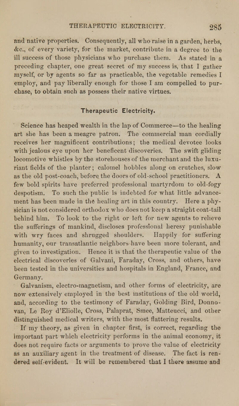 nnd native properties. Consequently, all who raise in a garden, herbs, &c, of every variety, for the market, contribute in a degree to the ill success of those physicians who purchase them. As stated in a preceding chapter, one great secret of my success is, that I gather myself, or by agents so far as practicable, the vegetable remedies I employ, and pay liberally enough for those I am compelled to pur- chase, to obtain such as possess their native virtues. Therapeutic Electricity. Science has heaped wealth in the lap of Commerce—to the healing art she has been a meagre patron. The commercial man cordially receives her magnificent contributions; the medical devotee looks with jealous eye upon her beneficent discoveries. The swift gliding locomotive whistles by the storehouses of the merchant and the luxu- riant fields of the planter; calomel hobbles along on crutches, slow as the old post-coach, before the doors of old-school practitioners. A few bold spirits have preferred professional martyrdom to old-fogy despotism. To such the public is indebted for what little advance- ment has been made in the healing art in this country. Here a phy- sician is not considered orthodox who does not keep a straight coat-tail behind him. To look to the right or left for new agents to relieve the sufferings of mankind, discloses professional heresy punishable with wry faces and shrugged shoulders. Happily for suffering humanity, our transatlantic neighbors have been more tolerant, and given to investigation. Hence it is that the therapeutic value of the electrical discoveries of Galvani, Faraday, Cross, and others, have been tested in the universities and hospitals in England, France, and Germany. Galvanism, electro-magnetism, and other forms of electricity, are now extensively employed in the best institutions of the old world, and, according to the testimony of Faraday, Golding Bird, Donno- van, Le Roy d'Eliolle, Cross, Palaprat, Smee, Matteucci, and other distinguished medical writers, with the most flattering results. If my theory, as given in chapter first, is correct, regarding the important part which electricity performs in the animal economy, it does not require facts or arguments to prove the value of electricity as an auxiliary agent in the treatment of disease. The fact is ren- dered self-evident. It will be remembered that I there assume and