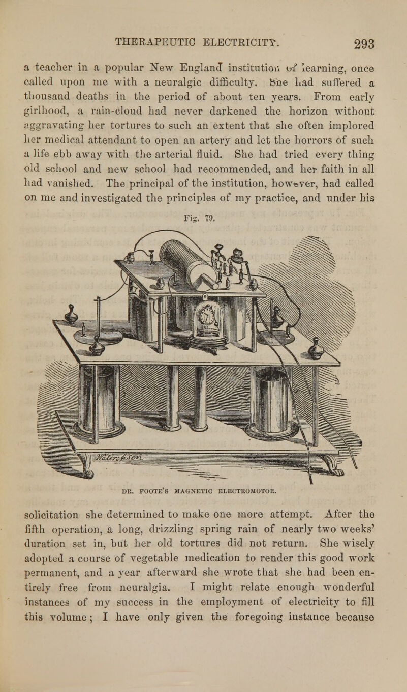a teacher in a popular New England institution o/ learning, once called upon me with a neuralgic difficulty, bhe Lad suffered a thousand deaths in the period of about ten years. From early girlhood, a rain-cloud had never darkened the horizon without aggravating her tortures to such an extent that she often implored her medical attendant to open an artery and let the horrors of such a life ebb away with the arterial fluid. She had tried every thing old school and new school had recommended, and her faith in all had vanished. The principal of the institution, however, had called on me and investigated the principles of my practice, and under his Fig. T9. DR. FOOTE'S MAGNETIC ELECTROMOTOR. solicitation she determined to make one more attempt. After the fifth operation, a long, drizzling spring rain of nearly two weeks' duration set in, but her old tortures did not return. She wisely adopted a course of vegetable medication to render this good work permanent, and a year afterward she wrote that she had been en- tirely free from neuralgia. I might relate enough wonderful instances of my success in the employment of electricity to fill this volume; I have only given the foregoing instance because