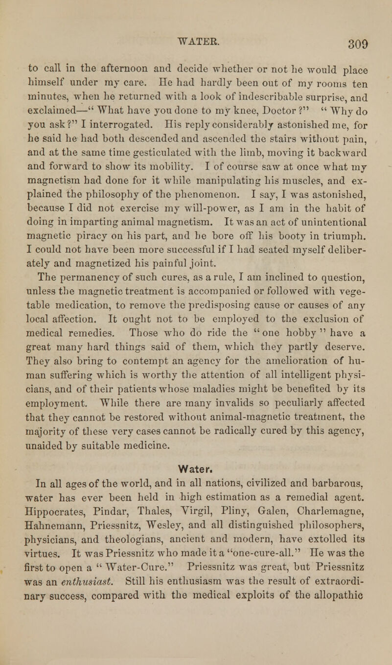 to call in the afternoon and decide whether or not he would place himself under ray care. lie had hardly been out of my rooms ten minutes, when he returned with a look of indescribable surprise, and exclaimed— What have you done to my knee, Doctor ?  Why do you ask? I interrogated. His reply considerably astonished me, for he said he had both descended and ascended the stairs without pain, and at the same time gesticulated with the limb, moving it backward and forward to show its mobility. I of course saw at once what my magnetism had done for it while manipulating his muscles, and ex- plained the philosophy of the phenomenon. I say, I was astonished, because I did not exercise my will-power, as I am in the habit of doing in imparting animal magnetism. It was an act of unintentional magnetic piracy on his part, and he bore off his booty in triumph. I could not have been more successful if I had seated myself deliber- ately and magnetized his painful joint. The permanency of such cures, as a rule, I am inclined to question, unless the magnetic treatment is accompanied or followed with vege- table medication, to remove the predisposing cause or causes of any local affection. It ought not to be employed to the exclusion of medical remedies. Those who do ride the one hobby 11 have a great many hard things said of thein, which they partly deserve. They also bring to contempt an agency for the amelioration of hu- man suffering which is worthy the attention of all intelligent physi- cians, and of their patients whose maladies might be benefited by its employment. While there are many invalids so peculiarly affected that they cannot be restored without animal-magnetic treatment, the majority of these very cases cannot be radically cured by this agency, unaided by suitable medicine. Water. In all ages of the world, and in all nations, civilized and barbarous, water has ever been held in high estimation as a remedial agent. Hippocrates, Pindar, Thales, Virgil, Pliny, Galen, Charlemagne, Hahnemann, Priessnitz, Wesley, and all distinguished philosophers, physicians, and theologians, ancient and modern, have extolled its virtues. It was Priessnitz who made it a one-cure-all. He was the first to open a  Water-Cure. Priessnitz was great, but Priessnitz was an enthusiast. Still his enthusiasm was the result of extraordi- nary success, compared with the medical exploits of the allopathic