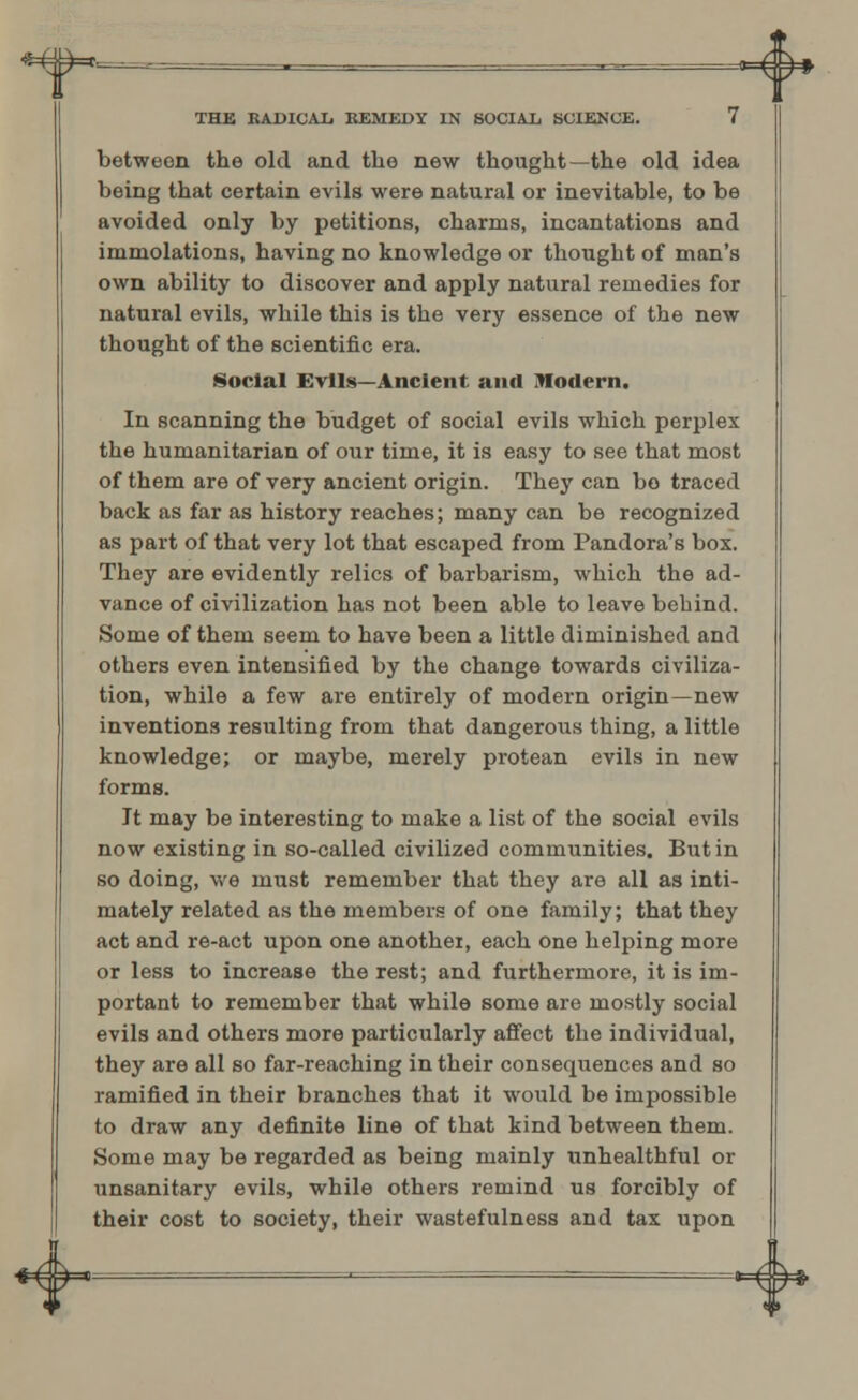between the old and the new thought—the old idea being that certain evils were natural or inevitable, to be avoided only by petitions, charms, incantations and immolations, having no knowledge or thought of man's own ability to discover and apply natural remedies for natural evils, while this is the very essence of the new thought of the scientific era. Social Evils—Ancient and Modern. In scanning the budget of social evils which perplex the humanitarian of our time, it is easy to see that most of them are of very ancient origin. They can bo traced back as far as history reaches; many can be recognized as part of that very lot that escaped from Pandora's box. They are evidently relics of barbarism, which the ad- vance of civilization has not been able to leave behind. Some of them seem to have been a little diminished and others even intensified by the change towards civiliza- tion, while a few are entirely of modern origin—new inventions resulting from that dangerous thing, a little knowledge; or maybe, merely protean evils in new forms. It may be interesting to make a list of the social evils now existing in so-called civilized communities. But in so doing, we must remember that they are all as inti- mately related as the members of one family; that they act and re-act upon one another, each one helping more or less to increase the rest; and furthermore, it is im- portant to remember that while some are mostly social evils and others more particularly affect the individual, they are all so far-reaching in their consequences and so ramified in their branches that it would be impossible to draw any definite line of that kind between them. Some may be regarded as being mainly unhealthful or unsanitary evils, while others remind us forcibly of their cost to society, their wastefulness and tax upon