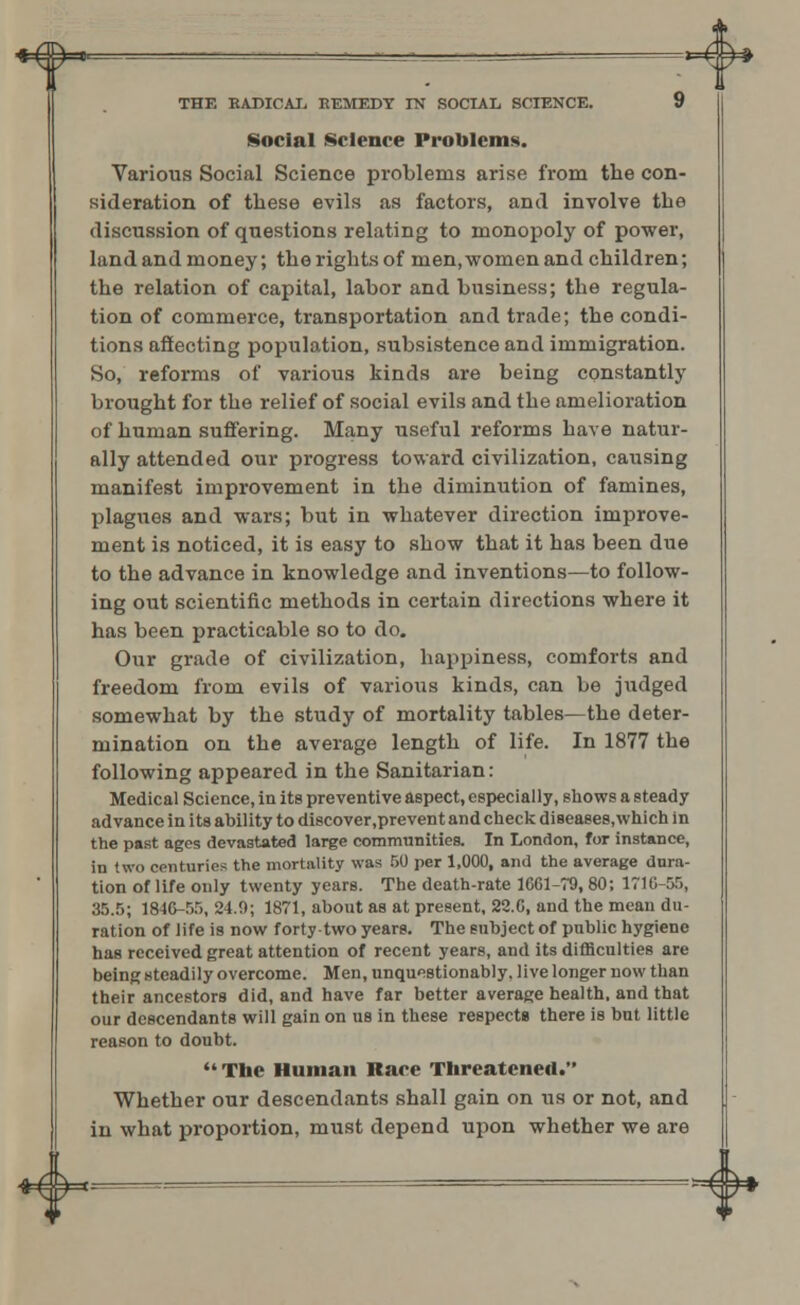 ♦£ y p. • ~ ' ■ _ * —— *~v ^# THE HADICAI. KEMEDY IN SOCIAL SCIENCE. 9 Social Science Problems. Various Social Science problems arise from the con- sideration of these evils as factors, and involve the discussion of questions relating to monopoly of power, land and money; the rights of men, women and children; the relation of capital, labor and business; the regula- tion of commerce, transportation and trade; the condi- tions affecting population, subsistence and immigration. So, reforms of various kinds are being constantly brought for the relief of social evils and the amelioration of human suffering. Many useful reforms have natur- ally attended our progress toward civilization, causing manifest improvement in the diminution of famines, plagues and wars; but in whatever direction improve- ment is noticed, it is easy to show that it has been due to the advance in knowledge and inventions—to follow- ing out scientific methods in certain directions where it has been practicable so to do. Our grade of civilization, happiness, comforts and freedom from evils of various kinds, can be judged somewhat by the study of mortality tables—the deter- mination on the average length of life. In 1877 the following appeared in the Sanitarian: Medical Science, in its preventive aspect, especially, shows a steady advance in its ability to discover.prevent and check diseases,which in the past ages devastated large communities. In London, for instance, in two centuries the mortality was 50 per 1,000, and the average dura- tion of life only twenty years. The death-rate 1661-79, 80; 1716-55, 35.5; 1816-55, 24.0; 1871, about as at present, 22.0, and the mean du- ration of life is now forty two years. The subject of public hygiene has received great attention of recent years, and its difficulties are being steadily overcome. Men, unquestionably, live longer now than their ancestors did, and have far better average health, and that our descendants will gain on us in these respects there is but little reason to doubt. The Human Race Threatened. Whether our descendants shall gain on us or not, and in what proportion, must depend upon whether we are ■4*-- (lb*