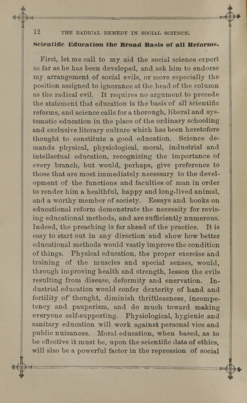 12 THE RADICAL REMEDY IN SOCIAL SCIENCE. Scientific Education the Broad Basis of all Reforms. First, let me call to my aid the social science expert as far as he has been developed, and ask him to endorse my arrangement of social evils, or more especially the position assigned to ignorance at the head of the column as the radical evil. It requires no argument to precede the statement that education is the basis of all scientific reforms, and science calls for a thorough, liberal and sys- tematic education in the place of the ordinary schooling and exclusive literary culture which has been heretofore thought to constitute a good education. Science de- mands physical, physiological, moral, industrial and intellectual education, recognizing the importance of every branch, but would, perhaps, give preference to those that are most immediately necessary to the devel- opment of the functions and faculties of man in order to render him a healthful, happy and long-lived animal, and a worthy member of society. Essays and books on educational reform demonstrate the necessity for revis- ing educational methods, and are sufficient^7 numerous. Indeed, the preaching is far ahead of the practice. It is easy to start out in any direction and show how better educational methods would vastly improve the condition of things. Physical education, the proper exercise and training of the muscles and special senses, would, through improving health and strength, lesson the evils resulting from disease, deformity and enervation. In- dustrial education would confer dexterity of hand and fertility of thought, diminish thriftlessness, incompe- tency and pauperism, and do much toward making everyone self-supporting. Physiological, hygienic and sanitary education will work against personal vice and public nuisances. Moral education, when based, as to be effective it must be, upon the scientific data of ethics, will also be a powerful factor in the repression of social *+*