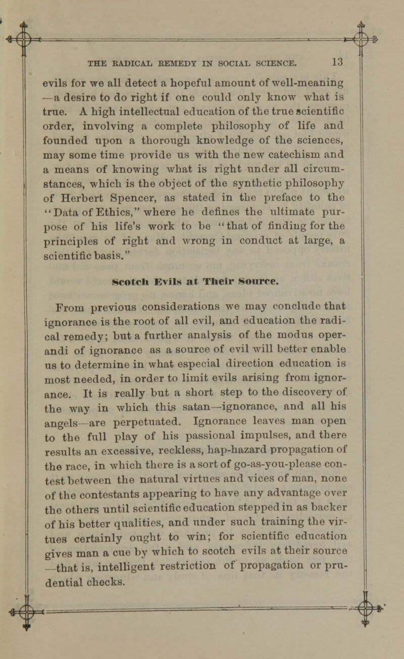evils for we all detect a hopeful amount of well-meaning —a desire to do right if one could only know what is true. A high intellectual education of the true scientific order, involving a complete philosophy of life and founded upon a thorough knowledge of the sciences, may some time provide us with the new catechism and a means of knowing what is right under all circum- stances, which is the object of the synthetic philosophy of Herbert Spencer, as stated in the preface to the Data of Ethics, where he defines the ultimate pur- pose of his life's work to be that of finding for the principles of right and wrong in conduct at large, a scientific basis. Hootch Evils at Their Source. From previous considerations we may conclude that ignorance is the root of all evil, and education the radi- cal remedy; but a further analysis of the modus oper- andi of ignorance as a source of evil will better enable us to determine in what especial direction education is most needed, in order to limit evils arising from ignor- ance. It is really but a short step to the discovery of the way in which this satan— ignorance, and all his angels are perpetuated. Ignorance leaves man open to the full play of his passional impulses, and there results an excessive, reckless, hap-hazard propagation of the race, in which there is a sort of go-as-you-please con- test between the natural virtues and vices of man, none of the contestants appearing to have any advantage over the others until scientific education stepped in as backer of his better qualities, and under such training the vir- tues certainly ought to win; for scientific education gives man a cue by which to scotch evils at their source —that is, intelligent restriction of propagation or pru- dential checks. IT
