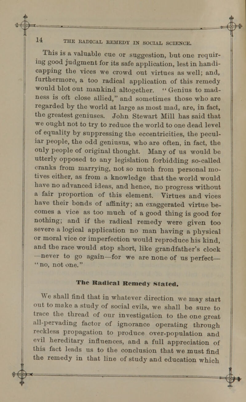 This is a valuable cue or suggestion, but one requir- ing good judgment for its safe application, lest in handi- capping the vices we crowd out virtues as well; and, furthermore, a too radical application of this remedy would blot out mankind altogether.  Genius to mad- ness is oft close allied, and sometimes those who are regarded by the world at large as most mad, are, in fact, the greatest geniuses. John Stewart Mill has said that we ought not to try to reduce the world to one dead level of equality by suppressing the eccentricities, the pecul- iar people, the odd geniusus, who are often, in fact, the only people of original thought. Many of us would be utterly opposed to any legislation forbidding so-called cranks from marrying, not so much from personal mo- tives either, as from a knowledge that the world would have no advanced ideas, and hence, no progress without a fair proportion of this element. Virtues and vices have their bonds of affinity; an exaggerated virtue be- comes a vice as too much of a good thing is good for nothing; and if the radical remedy were given too severe a logical application no man having a physical or moral vice or imperfection would reproduce his kind, and the race would stop short, like grandfather's clock —never to go again—for we are none of us perfect— no, not one. The Radical Remedy stated. We shall find that in whatever direction we may start out to make a study of social evils, we shall be sure to trace the thread of our investigation to the one great all-pervading factor of ignorance operating through reckless propagation to produce over-population and evil hereditary influences, and a full appreciation of this fact leads us to the conclusion that we must find the remedy in that line of study and education which 4> *4»