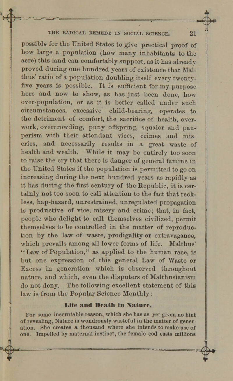 possible for the United States to give practical proof of how large a population (how many inhabitants to the acre) this land can comfortably support, as it has already proved during one hundred years of existence that Mal- thus' ratio of a population doubling itself every twenty- five years is possible. It is sufficient for my purpose here and now to show, as has just been done, how over-population, or as it is better called under such circumstances, excessive child-bearing, operates to the detriment of comfort, the sacrifice of health, over- work, overcrowding, puny offspring, squalor and pau- perism with their attendant vices, crimes and mis- eries, and necessarily results in a great waste of health and wealth. While it may be entirely too soon to raise the cry that there is danger of general famine in the United States if the population is permitted to go on increasing during the next hundred years as rapidly as it has during the first century of the Kepublic, it is cer- tainly not too soon to call attention to the fact that reck- less, hap-hazard, unrestrained, unregulated propagation is productive of vice, misery and crime; that, in fact, people who delight to call themselves civilized, permit themselves to be controlled in the matter of reproduc- tion by the law of waste, prodigality or extravagance, which prevails among all lower forms of life. Malthus' Law of Population, as applied to the human race, is but one expression of this general Law of Waste or Excess in generation which is observed throughout nature, and which, even the disputers of Malthusianism do not deny. The following excellent statement of this law is from the Popular Science Monthly : Life and Death in Nature. For some inscrutable reason, which she has as yet given no hint of revealing, Nature is wondrously wasteful in the matter of gener ation. She creates a thousand where she intends to make use of one. Impelled by maternal instinct, the female cod casts million*