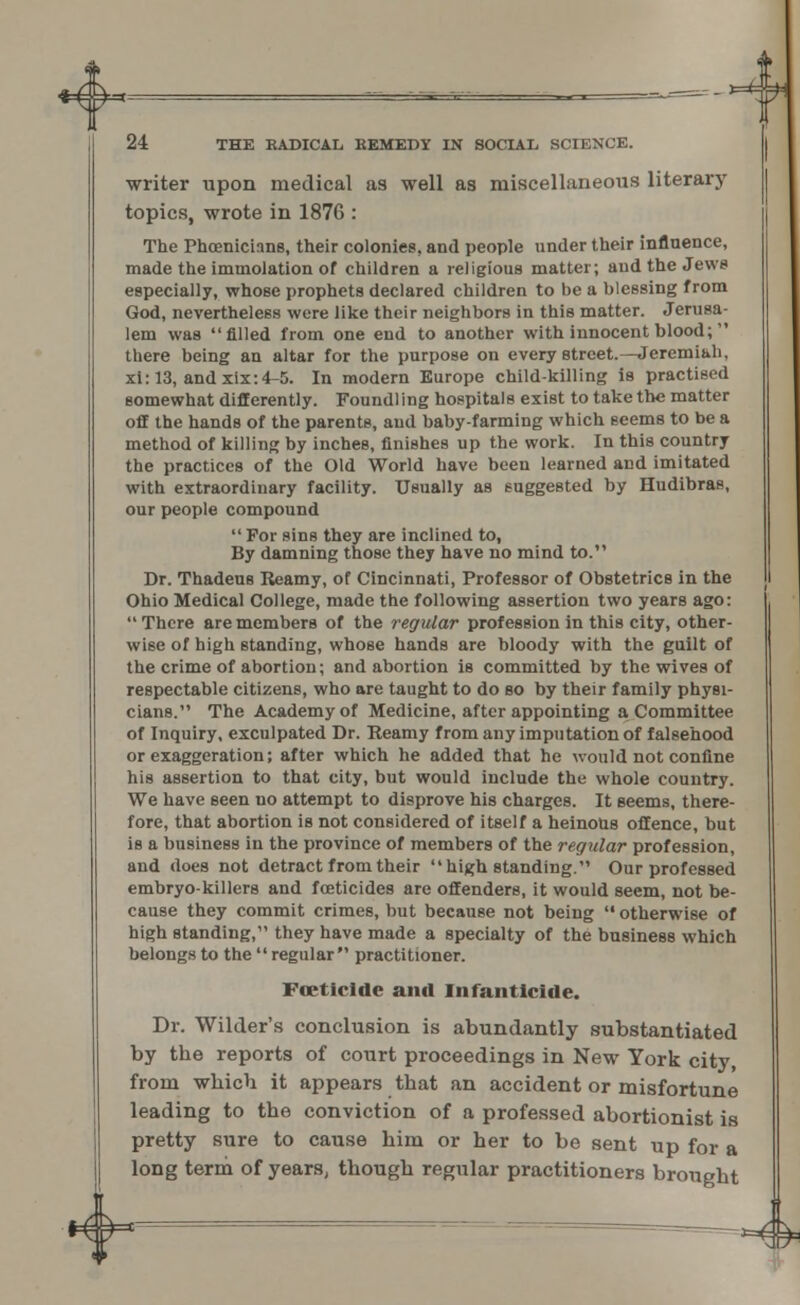 + 24 THE RADICAL KEMEDY IN SOCIAL, SCIENCE. writer upon medical as well as miscellaneous literary topics, wrote in 1876 : The Phoenicians, their colonies, and people under their influence, made the immolation of children a religious matter; and the Jews especially, whose prophets declared children to be a blessing from God, nevertheless were like their neighbors in this matter. Jerusa- lem was filled from one end to another with innocent blood; there being an altar for the purpose on every street.—Jeremiah, xi:13, andxix:4-5. In modern Europe child-killing is practised somewhat differently. Foundling hospitals exist to take th« matter off the hands of the parents, aud baby-farming which Beems to be a method of killing by inches, finishes up the work. In this country the practices of the Old World have been learned and imitated with extraordinary facility. Usually as suggested by Hudibras, our people compound  For sins they are inclined to, By damning those they have no mind to. Dr. Thadeus Reamy, of Cincinnati, Professor of Obstetrics in the Ohio Medical College, made the following assertion two years ago:  There are members of the regular profession in this city, other- wise of high standing, whose hands are bloody with the guilt of the crime of abortion; and abortion is committed by the wives of respectable citizens, who are taught to do so by their family physi- cians. The Academy of Medicine, after appointing a Committee of Inquiry, exculpated Dr. Reamy from any imputation of falsehood or exaggeration; after which he added that he would not confine his assertion to that city, but would include the whole country. We have seen no attempt to disprove his charges. It seems, there- fore, that abortion is not considered of itself a heinous offence, but is a business in the province of members of the regular profession, and does not detract from their high standing. Our professed embryo-killers and foeticides are offenders, it would seem, not be- cause they commit crimes, but because not being  otherwise of high standing, they have made a specialty of the business which belongs to the  regular practitioner. Foeticide and Infanticide. Dr. Wilder's conclusion is abundantly substantiated by the reports of court proceedings in New York city, from which it appears that an accident or misfortune leading to the conviction of a professed abortionist is pretty sure to cause him or her to be sent up for a long term of years, though regular practitioners brought -*><&