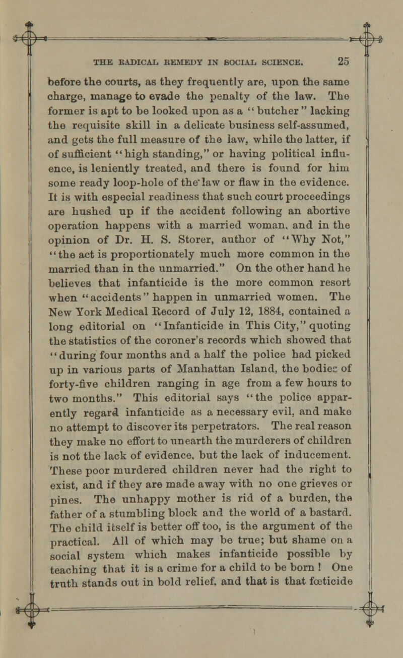 HN THE RADICAL REMEDY IN SOCIAL SCIENCE. 25 before the courts, as they frequently are, upon the same charge, manage to evade the penalty of the law. The former is apt to be looked upon as a  butcher  lacking the requisite skill in a delicate business self-assumed, and gets the full measure of the law, while the latter, if of sufficient high standing, or having political influ- ence, is leniently treated, and there is found for hiiu some ready loop-hole of the law or flaw in the evidence. It is with especial readiness that such court proceedings are hushed up if the accident following an abortive operation happens with a married woman, and in the opinion of Dr. H. S. Storer, author of Why Not, the act is proportionately much more common in the married than in the unmarried. On the other hand he believes that infanticide is the more common resort when  accidents  happen in unmarried women. The New York Medical Becord of July 12, 1884, contained a long editorial on Infanticide in This City, quoting the statistics of the coroner's records which showed that during four months and a half the police had picked up in various parts of Manhattan Island, the bodies of forty-five children ranging in age from a few hours to two months. This editorial says the police appar- ently regard infanticide as a necessary evil, and make no attempt to discover its perpetrators. The real reason they make no effort to unearth the murderers of children is not the lack of evidence, but the lack of inducement. These poor murdered children never had the right to exist, and if they are made away with no one grieves or pines. The unhappy mother is rid of a burden, th« father of a stumbling block and the world of a bastard. The child itself is better off too, is the argument of the practical. All of which may be true; but shame on a social system which makes infanticide possible by teaching that it is a crime for a cbild to be born ! One truth stands out in bold relief, and that is that foeticide «^=H