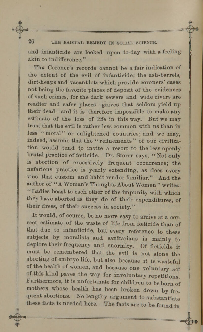 *4= 26 THE KADICAL EEMEDY IN SOCIAL SCIENCE. and infanticide are looked upon to-day with a feeling akin to indifference. The Coroner's records cannot be a fair indication of the extent of the evil of infanticide; the ash-barrels, dirt-heaps and vacant lots which provide coroners' cases not being the favorite places of deposit of the evidences of such crimes, for the dark sewers and wide rivers are readier and safer places—graves that seldom yield up their dead —and it is therefore impossible to make any estimate of the loss of life in this way. But we may trust that the evil is rather less common with us than in less moral or enlightened countries; and we may, indeed, assume that the refinements of our civiliza- tion would tend to invite a resort to the less openly brutal practice of foeticide. Dr. Storer says,  Not only is abortion of excessively frequent occurrence; the nefarious practice is yearly extending, as does every vice that custom and habit render familiar. And the author of  A Woman's Thoughts About Women  writes: Ladies boast to each other of the impunity with which they have aborted as they do of their expenditures, of their dress, of their success in society. It would, of course, be no more easy to arrive at a cor- rect estimate of the waste of life from foeticide than of that due to infanticide, but every reference to these subjects by moralists and sanitarians is mainly to deplore their frequency and enormity. Of foeticide it must be remembered that the evil is not alone the aborting of embryo life, but also because it is wasteful of the health of women, and because one voluntary act of this kind paves the way for involuntary repetitions. Furthermore, it is unfortunate for children to be born of mothers whose health has been broken down by fre- quent abortions. No lengthy argument to substantiate these facts is needed here. The facts are to be found in *^