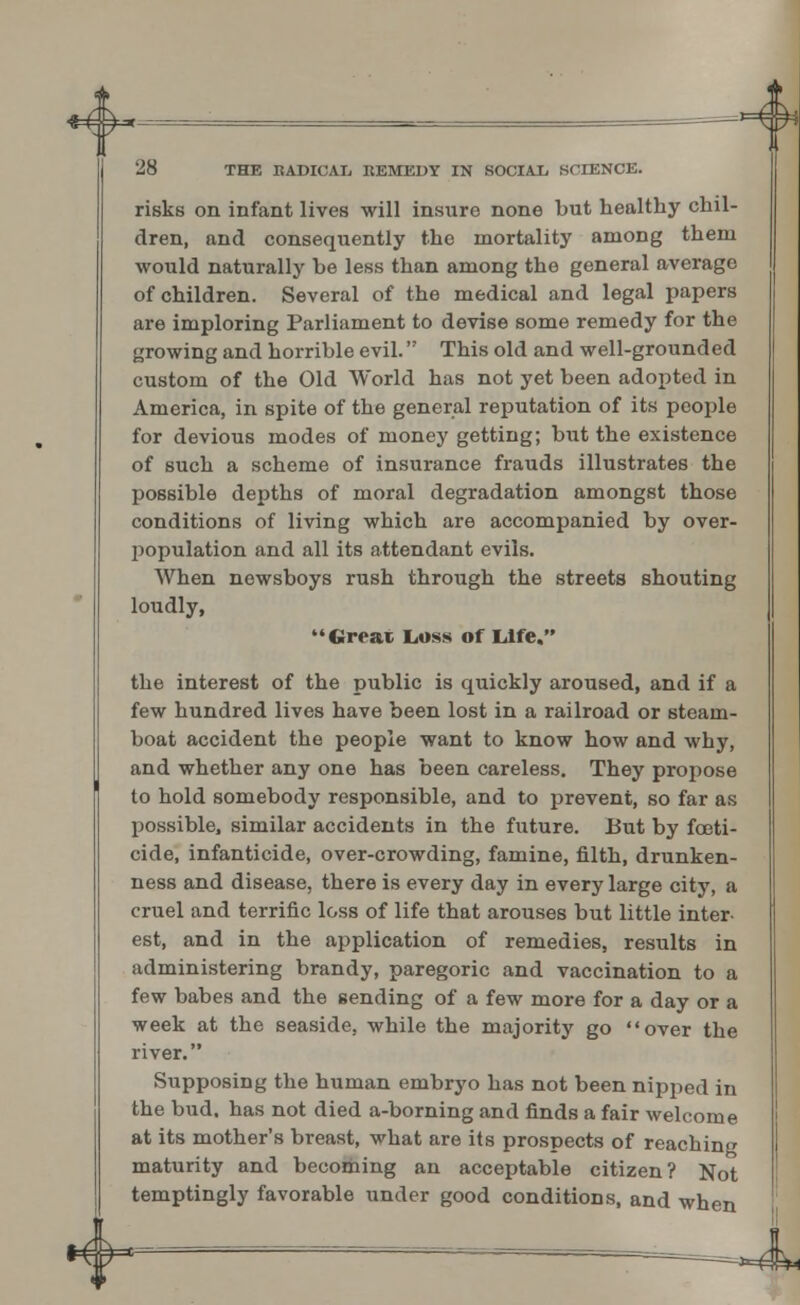 *&- 28 THE EADICAL, KEMEDY IN SOCIAL SCIENCE. risks on infant lives will insure none but healthy chil- dren, and consequently the mortality among them would naturally be less than among the general average of children. Several of the medical and legal papers are imploring Parliament to devise some remedy for the growing and horrible evil. This old and well-grounded custom of the Old World has not yet been adopted in America, in spite of the general reputation of its people for devious modes of money getting; but the existence of such a scheme of insurance frauds illustrates the possible depths of moral degradation amongst those conditions of living which are accompanied by over- population and all its attendant evils. When newsboys rush through the streets shouting loudly,  Great Loss of Life. the interest of the public is quickly aroused, and if a few hundred lives have been lost in a railroad or steam- boat accident the people want to know how and why, and whether any one has been careless. They propose to hold somebody responsible, and to prevent, so far as possible, similar accidents in the future. But by foeti- cide, infanticide, over-crowding, famine, filth, drunken- ness and disease, there is every day in every large city, a cruel and terrific loss of life that arouses but little inter- est, and in the application of remedies, results in administering brandy, paregoric and vaccination to a few babes and the sending of a few more for a day or a week at the seaside, while the majority go over the river. Supposing the human embryo has not been nipped in the bud. has not died a-borning and finds a fair welcome at its mother's breast, what are its prospects of reaching maturity and becoming an acceptable citizen? Not temptingly favorable under good conditions, and when 4~