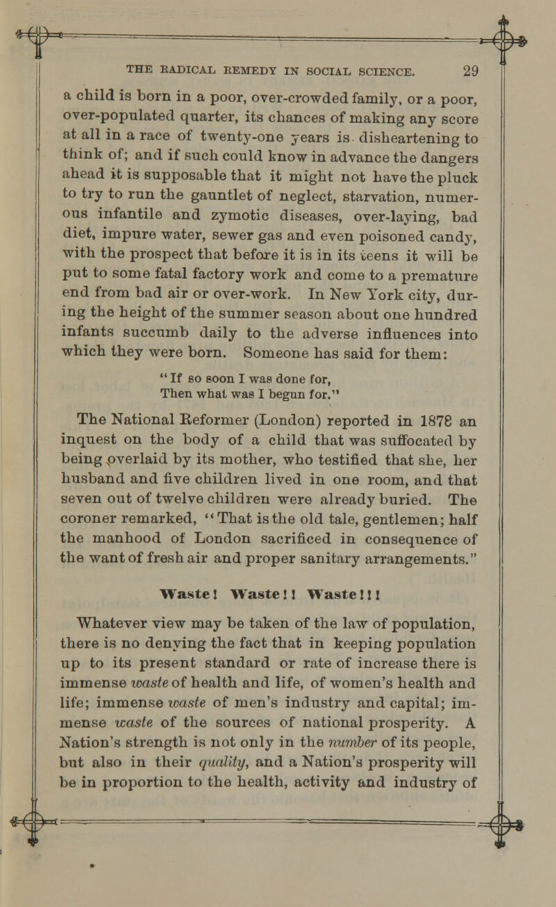 o THE RADICAL REMEDY IN SOCIAL SCIENCE. 29 a child is born in a poor, over-crowded family, or a poor, over-populated quarter, its chances of making any score at all in a race of twenty-one years is disheartening to think of; and if such could know in advance the dangers ahead it is supposable that it might not have the pluck to try to run the gauntlet of neglect, starvation, numer- ous infantile and zymotic diseases, over-laying, bad diet, impure water, sewer gas and even poisoned candy, with the prospect that before it is in its teens it will be put to some fatal factory work and come to a premature end from bad air or over-work. In New York city, dur- ing the height of the summer season about one hundred infants succumb daily to the adverse influences into which they were born. Someone has said for them: If so eoon I was done for, Then what was I begun for. The National Reformer (London) reported in 1878 an inquest on the body of a child that was suffocated by being pverlaid by its mother, who testified that she, her husband and five children lived in one room, and that seven out of twelve children were already buried. The coroner remarked, That is the old tale, gentlemen; half the manhood of London sacrificed in consequence of the want of fresh air and proper sanitary arrangements. Waste! Waste!! Waste I!! Whatever view may be taken of the law of population, there is no denying the fact that in keeping population up to its present standard or rate of increase there is immense waste of health and life, of women's health and life; immense ?raxle of men's industry and capital; im- mense waste of the sources of national prosperity. A Nation's strength is not only in the number of its people, but also in their quality, and a Nation's prosperity will be in proportion to the health, activity and industry of