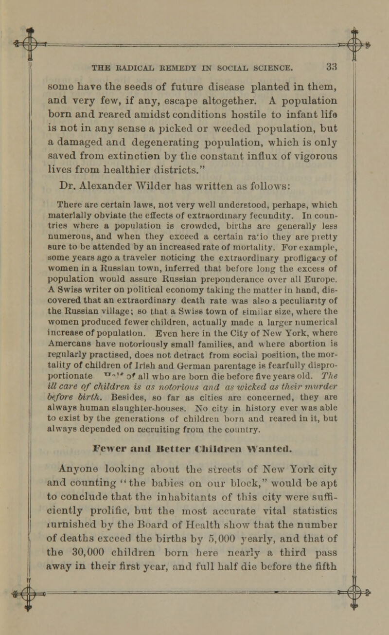 some have the seeds of future disease planted in them, and very few, if any, escape altogether. A population born and reared amidst conditions hostile to infant life is not in any sense a picked or weeded population, but a damaged and degenerating population, which is only saved from extinctien by the constant influx of vigorous lives from healthier districts. Dr. Alexander Wilder has written as follows: There are certain laws, not very well understood, perhaps, which materially obviate the effects of extraordinary fecundity. In coun- tries where a population is crowded, births are generally less numerous, and when they exceed a certain ra'io they arepietty sure to be attended by an increased rate of mortality. For example, some years ago a traveler noticing the extraordinary profligacy of women in a Ruesian town, inferred that before long the excess of population would assure Russian preponderance over all Europe. A Swiss writer on political economy taking the matter in hand, dis- covered that an extraordinary death rate was also a peculiarity of the Russian village; so that a Swiss town of timilar size, where the women produced fewer children, actually made a larger numerical increase of population. Even here in the City of New York, where Amercans have notoriously small families, and where abortion is regularly practised, does not detract from social position, the mor- tality of children of Jrish and German parentage is fearfully dispro- portionate tJw' o* all who are born die before five years old. The ill care of children is as notm-ionx and as wicked as their murder before birth. Besides, so far as cities are concerned, they are always human slaughter-houses. No city in history ever was able to exist by the generations of children born and reared in it, but always depended on recruiting from the country. Fewer ami Better Children Wanted. Anyone looking about the streets of New York city and counting  the babies on our block, would be apt to conclude that the inhabitants of this city were suffi- ciently prolific, but the most accurate vital statistics furnished by the Board of Health show that the number of deaths exceed the births by 5,000 yearly, and that of the 30,000 children born here nearly a third pass away in their first year, and full half die before the fifth *f