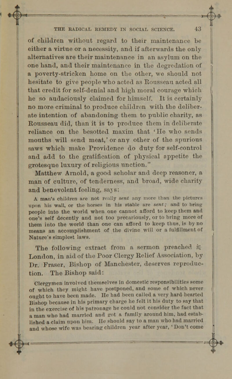 4 4> THE RADICAL REMEDY IN SOCIAL, SCIENCE. 43 of children without regard to their maintenance be either a virtue or a necessity, and if afterwards the only alternatives are their maintenance in an asylum on the one hand, and their maintenance in the degredation of a poverty-stricken home on the other, we should not hesitate to give people who acted as Rousseau acted all that credit for self-denial and high moral courage which he so audaciously claimed for himself. It is certainly no more criminal to produce children with the deliber- ate intention of abandoning them to public charity, as Rousseau did, than it is to produce them in deliberate reliance on the besotted maxim that 'Ho who sends mouths will send meat,'or any other of the spurious saws which make Providence do duty for self-control and add to the gratification of physical appetite the grotesque luxury of religious unction. Matthew Arnold, a good scholar and deep reasoner, a man of culture, of tenderness, and broad, wide charity and benevolent feeling, says: A man's children are not really sent any mine than the pictures upon his wall, or the horses in his stable are Bent; and to bring people into the world when one cannot afford to keep them and one's self decently and not too precariously, or to bring more of them into the world than one can afford to keep thus, is byno means an accomplishment of the divine will or a lulflllment of Nature's simplest laws. The following extract from a sermon preached ifi London, in aid of the Poor Clergy Relief Association, by Dr. Fraser, Bishop of Manchester, deserves reproduc- tion. The Bishop said: Clergymen involved themselves in domestic responsibilities some of which they might have postponed, and some of which never ought to have been made. lie had been called a very hardhearted Bishop because in his primary charge he felt it his duty to say that in the exercise of his patronage he could not consider the fact that a man who had married and trot a family around him, had estab- lished a claim upon him. He should say to a man who had married and whose wife was bearing children year after year, ' Don't come