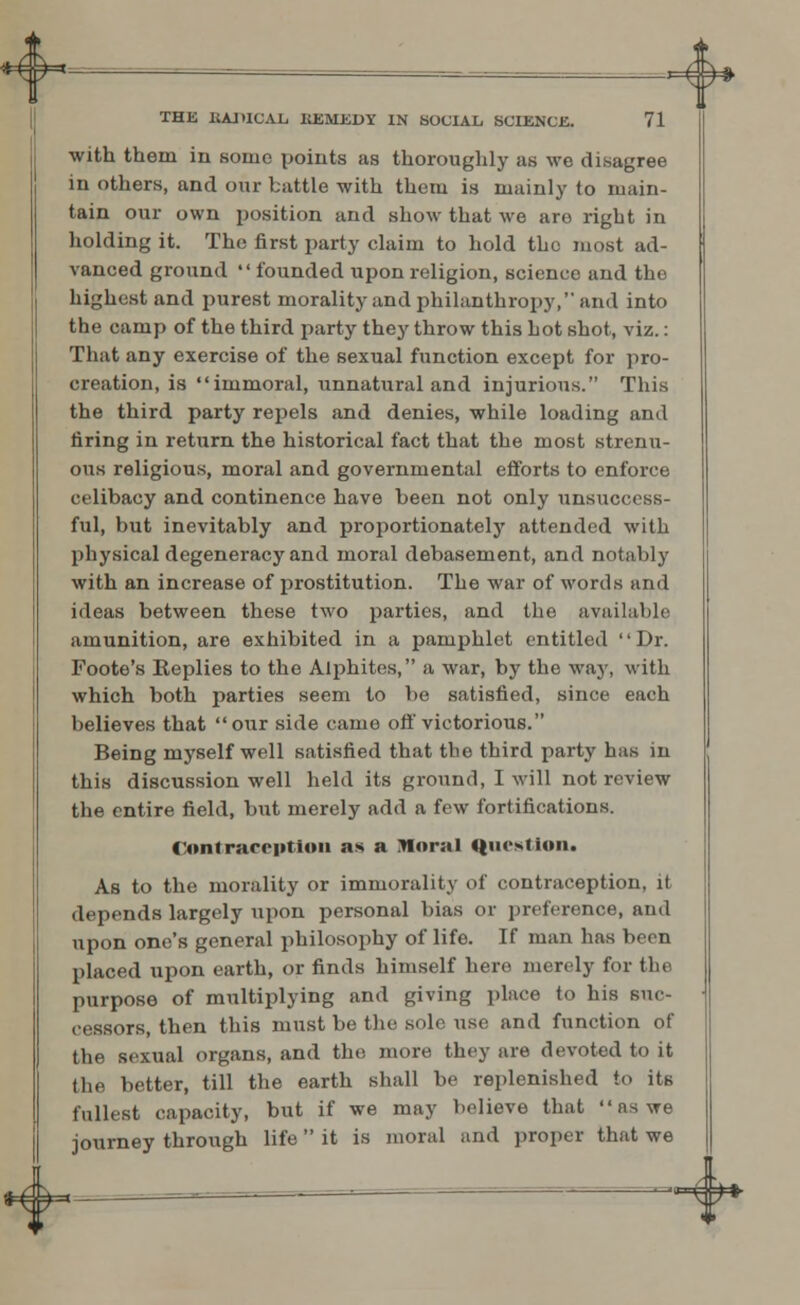 * *^- THE BADICAIi KEMEDY IN SOCIAL SCIENCE. 71 with them in some points as thoroughly as we disagree in others, and our battle with them is mainly to main- tain our own position and show that we are right in holding it. The first party elaim to hold the most ad- vanced ground  founded upon religion, scienco and the highest and purest morality and philanthropy, and into the camp of the third party they throw this hot shot, viz.: That any exercise of the sexual function except for pro- creation, is immoral, unnatural and injurious. This the third party repels and denies, while loading and firing in return the historical fact that the most strenu- ous religious, moral and governmental efforts to enforce celibacy and continence have been not only unsuccess- ful, but inevitably and proportionately attended with physical degeneracy and moral debasement, and notably with an increase of prostitution. The war of words and ideas between these two parties, and the available amunition, are exhibited in a pamphlet entitled Dr. Foote's Replies to the Alphites, a war, by the way, with which both parties seem to be satisfied, since each believes that our side came off victorious. Being myself well satisfied that the third party has in this discussion well held its ground, I will not review the entire field, but merely add a few fortifications. Contraception as a .Tloral Question. As to the morality or immorality of contraception, it depends largely upon personal bias or preference, and upon one's general philosophy of life. If man has been placed upon earth, or finds himself here merely for the purpose of multiplying and giving place to his suc- cessors, then this must be the solo use and function of the sexual organs, and the more they are devoted to it (lie better, till the earth shall be replenished to its fullest capacity, but if we may believe that as we journey through life  it is moral and proper that we ^<*^f*