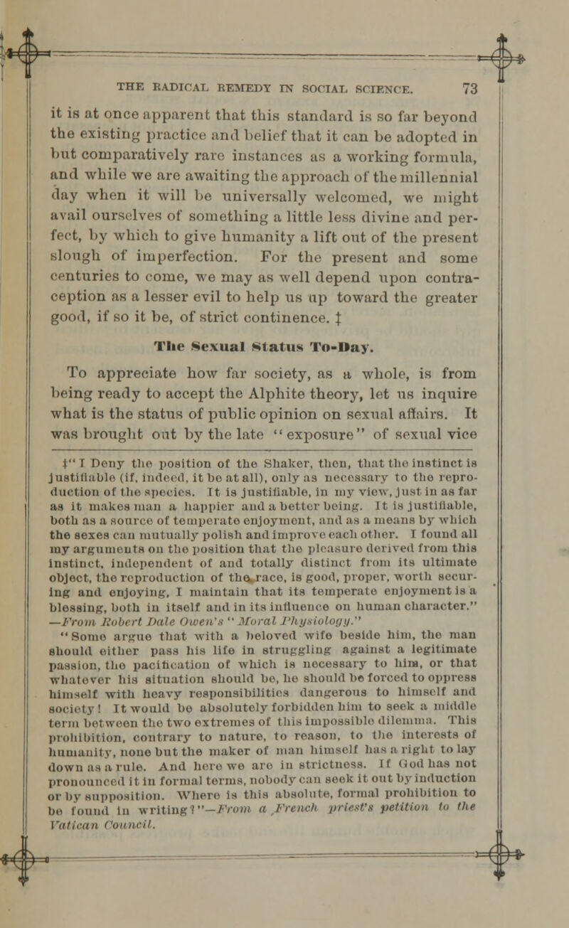 *€ ^ = = — -——^ ^* THE RADICAL REMEDY TN SOCIAL SCIENCE. 73 it is at once apparent that this standard is so far beyond the existing practice and belief that it can be adopted in but comparatively rare instances as a working formula, and while we are awaiting the approach of the millennial day when it will be universally welcomed, we might avail ourselves of something a little less divine and per- fect, by which to give humanity a lift out of the present slough of imperfection. For the present and some centuries to come, we may as well depend upon contra- ception as a lesser evil to help us up toward the greater good, if so it be, of strict continence. \ The Sexual Status To-Day. To appreciate how far society, as a whole, is from being ready to accept the Alphite theory, let us inquire what is the status of public opinion on sexual affairs. It was brought out by the late  exposure of sexual vice J J Doii3' the position of the Shaker, then, that the instinct Is Justifiable (if, indeed, it be at all), only as necessary to the repro- duction of the species. It is justifiable, in my view , Just in as far as it makes man a happier and a bettor being. It Is Justifiable, both as a source ol temperate enjoyment, and as a moans by which the sexes can mutually polish and Improve each other. I found all my arguments on the position that the pleasure derived from this instinct, independent of and totally distinct from its ultimate object, the reproduction of tharace, is good, proper, worth secur- ing and enjoying, I maintain that its temperate enjoyment is a blessing, both in itself and in its influence on human character. —From Robert Dale Owen's  Moral Physiology. Some argue that with a beloved wife beside him, the man should either pass his life in struggling against a legitimate passion, the pacification of which is nocossary to him, or that Whatever his situation should be, ho should be forced to oppress himself with heavy responsibilities dangerous to himself and society I It would bo absolutely forbidden him to seek a middle between the two extremes of this impossible dilemma. This prohibition, contrary to nature, to reason, to the interests of humanity, none but the maker of man himself has a right to lay down as a rule. And here we are in strictness. If (iod has not pronounced it in formal terms, nobody can seek it out by induction or by supposition. Where is this absolute, formal prohibition to bo found in writingt—From « French priest's petition to tlie Vatican Council.