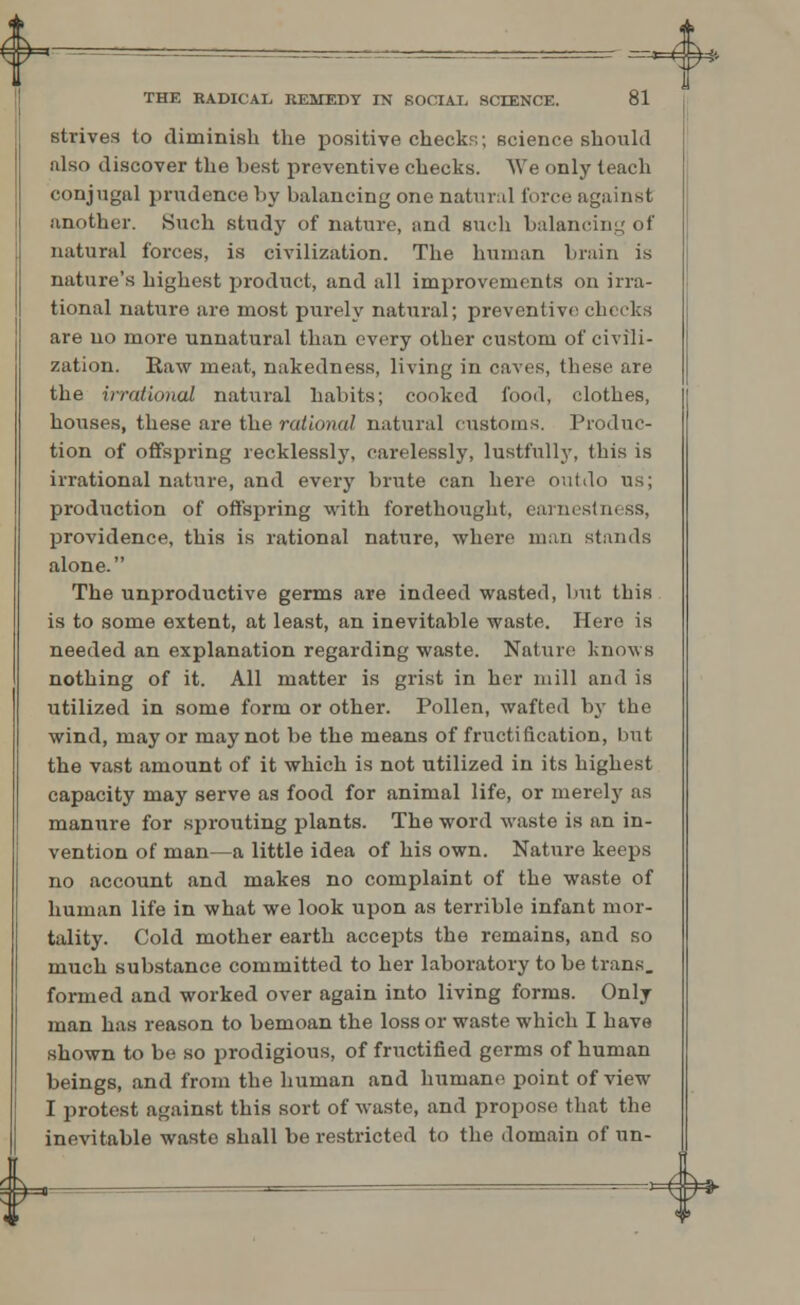 strives to diminish the positive check?;; science should also discover the best preventive checks. We only teach conjugal prudence by balancing one natural force against another. Such study of nature, and such balancing of natural forces, is civilization. The human brain is nature's highest product, and all improvements on irra- tional nature are most purely natural; preventive checks are no more unnatural than every other custom of civili- zation. Raw meat, nakedness, living in caves, these are the irrational natural habits; cooked food, clothes, houses, these are the rational natural customs. Produc- tion of offspring recklessly, carelessly, lustfully, this is irrational nature, and every brute can here outdo us; production of offspring with forethought, earnestness, providence, this is rational nature, where man stands alone. The unproductive germs are indeed wasted, but this is to some extent, at least, an inevitable waste. Here is needed an explanation regarding waste. Nature knows nothing of it. All matter is grist in her mill and is utilized in some form or other. Pollen, wafted by the wind, mayor may not be the means of fructification, but the vast amount of it which is not utilized in its highest capacity may serve as food for animal life, or merely as manure for sprouting plants. The word waste is an in- vention of man—a little idea of his own. Nature keeps no account and makes no complaint of the waste of human life in what we look upon as terrible infant mor- tality. Cold mother earth accepts the remains, and so much substance committed to her laboratory to be trans. formed and worked over again into living forms. Only man has reason to bemoan the loss or waste which I have shown to be so prodigious, of fructified germs of human beings, and from the human and humane point of view I protest against this sort of waste, and propose that the inevitable waste shall be restricted to the domain of un- &— —=— Hh