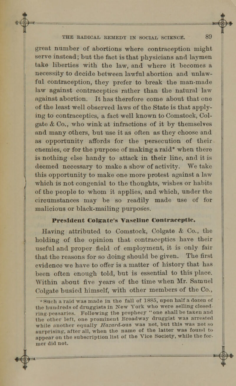 —»=^^* THE RADICAL REMEDY IN SOCIAL. SCIENCE. 89 great number of abortions where contraception might serve instead; but the fact is that physicians and laymen take liberties with the law, and where it becomes a necessity to decide between lawful abortion and unlaw- ful contraception, they prefer to break the man-made law against contraceptics rather than the natural law against abortion. It has therefore come about that one of the least well observed laws of the State is that apply- ing to contraceptics, a fact well known to Comstock, Col- gate & Co., who wink at infractions of it by themselves and many others, but use it as often as they choose and as opportunity affords for the persecution of their enemies, or for the purpose of making a raid* when there is nothing else handy to attack in their line, and it is deemed necessary to make a show of activity. We take this opportunity to make one more protest against a law which is not congenial to the thoughts, wishes or habits of the people to whom it applies, and which, under the circumstances may be so readily made use of for malicious or black-mailing purposes. President Colgate's Vaseline Contraceutie. Having attributed to Comstock, Colgate & Co., the holding of the opinion that contraceptics have their useful and proper field of employment, it is only fair that the reasons for so doing should be given. The first evidence we have to offer is a matter of history that has been often enough told, but is essential to this place. Within about five years of the time when Mr. Samuel Colgate busied himself, with other members of the Co., sniii a raid was made in the fall of 1885, npon half a dozen of the hundreds of druggists in New York who were selling closed- ring-pessaries. Following the prophecy one shall he taken and the other left, one prominent Broadway druggist was arrested While another equally rrri-ard-ona was not, but this was not so surprising, after all, when the name of the latter was found to appear on tho subscription list of the Vice Society, while the for- nier did not. *4y- <&