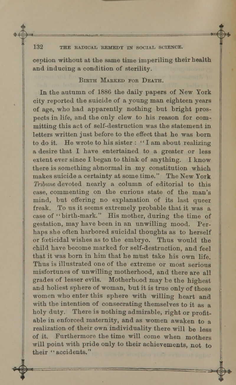 132 THE RADICAL REMEDY IN SOCIAL, SCIENCE. ception without at the same time imperiling their health and inducing a condition of sterility. Bikth Marked fob Death. In the autumn of 1886 the daily papers of New York city reported the suicide of a young man eighteen years of age, who had apparently nothing but bright pros- pects in life, and the only clew to his reason for com- mitting this act of self-destruction was the statement in letters written just before to the effect that he was born to do it. He wrote to his sister : I am about realizing a desire that I have entertained to a greater or less extent ever since I began to think of anything. I know there is something abnormal in my constitution which makes suicide a certainty at some time. The New York Tribune devoted nearly a column of editorial to this case, commenting on the curious state of the man's mind, but offering no explanation of its last queer freak. To us it seems extremely probable that it was a case of birth-mark. His mother, during the time of gestation, may have been in an unwilling mood. Per- haps she often harbored suicidal thoughts as to herself or foeticidal wishes as to the embryo. Thus would the child have become marked for self-destruction, and feel that it was born in him that he must take his own life. Thus is illustrated one of the extreme or most serious misfortunes of unwilling motherhood, and there are all grades of lesser evils. Motherhood may be the highest and holiest sphere of woman, but it is true only of those women who enter this sphere with willing heart and with the intention of consecrating themselves to it as a holy duty. There is nothing admirable, right or profit- able in enforced maternity, and as women awaken to a realization of their own individuality there will be less of it. Furthermore the time will come when mothers will point with pride only to their achievements, not to their accidents,