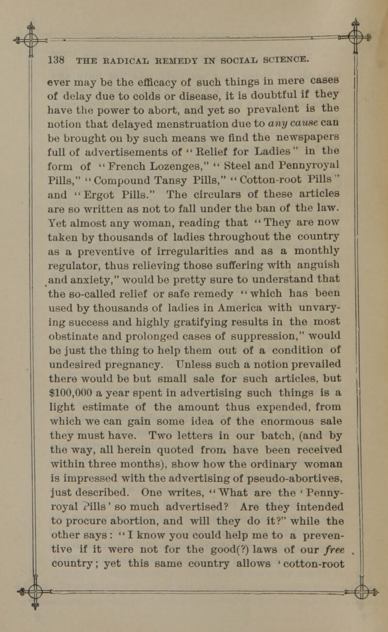 ever may be the efficacy of such things in mere cases of delay due to colds or disease, it is doubtful if they have the power to abort, and yet so prevalent is the notion that delayed menstruation due to any cause can be brought on by such means we find the newspapers full of advertisements of  Relief for Ladies in the form of French Lozenges,  Steel and Pennyroyal Pills, Compound Tansy Pills, Cotton-root Pills and Ergot Pills. The circulars of these articles are so written as not to fall under the ban of the law. Yet almost any woman, reading that They are now taken by thousands of ladies throughout the country as a preventive of irregularities and as a monthly regulator, thus relieving those suffering with anguish and anxiety, would be pretty sure to understand that the so-called relief or safe remedy which has been used by thousands of ladies in America with unvary- ing success and highly gratifying results in the most obstinate and prolonged cases of suppression, would be just the thing to help them out of a condition of undesired pregnancy. Unless such a notion prevailed there would be but small sale for such articles, but $100,000 a year spent in advertising such things is a light estimate of the amount thus expended, from which we can gain some idea of the enormous sale they must have. Two letters in our batch, (and by the way, all herein quoted from have been received within three months), show how the ordinary woman is impressed with the advertising of pseudo-abortives, just described. One writes, What are the ' Penny- royal Pills' so much advertised? Are they intended to procure abortion, and will they do it? while the other says :  I know you could help me to a preven- tive if it were not for the good(?) laws of our free country; yet this same country allows ' cotton-root