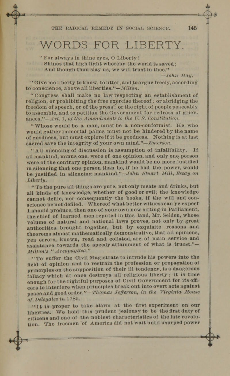 THE RADICAL REMEDY IN SOCIAL 8CIENCE. 145 WORDS FOR LIBERTY.  For always in thine eyes, O Liberty ! Shines that high light whereby the world is saved; And though thou slay us, we will trust in thee. —John Kay.  Give me liberty to know, to utter, and to argue freely, according to conscience, above all liberties.—Milton.  Congress shall make no law respecting an establishment of religion, or prohibiting the free exercise thereof; or abridging the freedom of speech, or of the press : or the right of people peaceably to assemble, and to petition tho Government for redress of griev- ances. .1 rt. I, of the Amendments to the XJ. 8. Constitution.  Whoso would be a man, must be a non-conformist. He who would gather immortal palms must not be hindered by the name of goodness, but must explore if it be goodness. Nothing is at last sacred save the integrity of your own mind.— Emerson. All silencing of discussion is assumption of infallibility. If all mankind, minus one, were of one opinion, and only ono person were of the contrary opinion, mankind would be no more justified in silencing that one person than he, if ho had the power, would be justified in silencing mankind.—John Stuart Mill, Essay on Libert)/.  To the pure all things are pure, not only moats and drinks, but all kinds of knowledge, whether of good or evil; the knowledge cannot defile, nor consequently the books, if the will and con- science bonotdeliled. Whereof what better witness can ye expect I should produce, then ono of your own now sitting in Parliament, the chief of loarned men reputed in this land, Mr. Seldon, whose volume of natural and national laws proves, not only by great authorities brought together, but by exquisite reasons and theorems almost mathematically demonstrative, that all opinions, yea errors, known, read and collated, are of main service and assistance towards the speedy attainment of what is truest.— Milton's  AreopaffiitMh To suffer the Civil Magistrate to intrude his powers into the field of opinion and to restrain the profession or propagation of principles on the supposition of their ill tendency, is a dangerous fallacy which at once destroys all religious liberty; it is time enough for the l ight ful purposes of Civil Government for its offi- cers to Interfere when principles break out into overt acts against peace *nd good order,— Thomas Jefferson, in the Virginia House of Delegates in 1785. It is proper to take alarm at tho first experiment on our liberties. Wo bold this prudent jealousy to be thefirst duty of citizens and ono of the noblest characteristics of the late revolu- tion. The freemen of America did not wait until usurped power *4$* =*=^^*