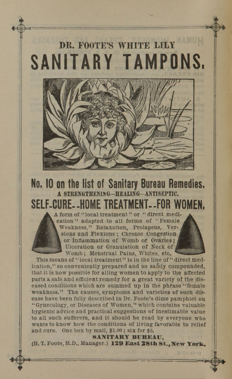 *&*-- *4> DR. FOOTE'S WHITE LILY SANITARY TAMPONS. No. 10 on the list of Sanitary Bureau Remedies. A 8TRENGTHENI> G-HEA1ING-ANTI8EPTIC. SELF-CURE—HOME TREATMENT.-FOR WOMEN. A form of local treatment or direct medi cation adapted to all forms of Female Weakness, Relaxation, Prolapsus, Ver- sions and Flexions; Chronic Congestion or Inflammation of Womb or Ovaries; Ulceration or Granulation of Neck of Womb; Menstrual Pains, Whites, etc. This means of local treatment is in the line of direct med- ication, so conveniently prepared and so safely compounded, that it is now possible for ailing women to apply to the affected parts a safe and efficient remedy for a great variety of the dis- eased conditions which are summed up in the phrase female weakness. The causes, symptoms and varieties of such dis- ease have been fully described in Dr. Foote's dime pamphlet on Gynecology, or Diseases of Women, which contains valuable hygienic advice and practical suggestions of inestimable value to all such sufferers, and it should be read by everyone who wants to know how the conditions of living favorable to relief and cure. One box by mail, $1.00; six for $5. SANITARY BUREAU, (H. T. Foote, M.D., Manager.) 129 East 28th St., New York. =~^*^^*