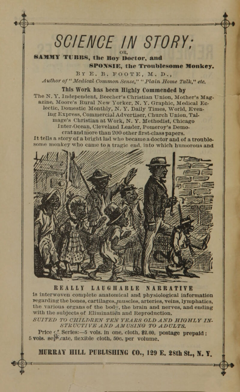 ^w^ <* SCIENCE IN STORY; OR, SAMMY TUBUS, the Boy Doctor, and SPOXSIE, the Troublesome Monkey. B V E . B. FOOTE, M. D. , Author of Medical Common Sense, Plain Home Talk, etc. This Work has been Highly Commended by The N. Y. Independent, Beecher's Christian Union, Mother's Mag. aziue, Moore's Rural New Yorker, N. Y. Graphic, Medical Ec- lectic, domestic Monthly, N. Y. Daily Times, World, Even- ing Express, Comnierci.il Advertiser, Church Union, Tal- mage's Christian at Work, N. Y. Methodist, Chicago Inter-Ocean, Cleveland Leader, Pouieroy's Demo- crat and more than 200 other flrst-class papers. It tells a story of a bright lad who became a doctor and of a trouble- some monkey who came to a tragic end. into which humorous and REALLY LAUGHABLE NARRATIVE is interwoven complete anatomical and physiological information regarding the bones, cartilages, ^muscles, arteries, veins, lymphatics, the various organs of the bod--', the brain and nerves, and ending with the subjects of Elimination and Reproduction. SUITED TO CHILDREN TEN YEARS OLD AND HIGHLY IN- 8TKUCT1 VE AND AM USING TO ADULTS. Price r' Series:—5 vols, in one, cloth, $2.00, postage prepaid: