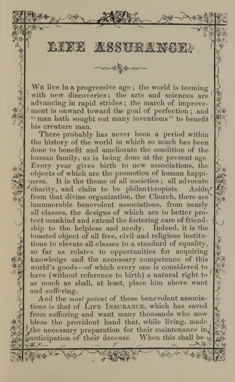 A * ^ «c 2 «P ; We live in a progressive age ; the world is teeming ^ with new discoveries; the arts and sciences are ' advancing in rapid strides; the march of improve- ) ment is onward toward tlie goal of perfection ; and  man hath sought out many inventions to benefit his creature man. There probably has never been a period within the history of the world in which so much has been done to benefit and ameliorate! the condition of the human family, as is being done at the present age. Every year gives birth to new associations, the objects of which are the promotion of human happi- jness. It is the theme of all societies ; all advocate charity, and claim to be philanthropists. Aside/ |~? from that divine organization, the Church, there are ^ innumerable benevolent associations, from nearly all classes, the designs of which are to better pro- tect mankind and extend the fostering care of friend- ^ l ship to the helpless and needy. Indeed, it is the boasted object of all free, civil and religious institu- tions to elevate all classes to a standard of equality, so far as relates to opportunities for acquiring knowledge and the necessary competence of this world's goods—of which every one is considered to . ^ have (without reference to birth) a natural right to l as much as shall, at least, place him above want and suffering. And the most potent of these benevolent associa- tions is that of Life Insurance, which has saved from suffering and want many thousands who now bless the provident hand that, while living, made #< »<» Ltlic necessary preparation for their maintenance inj £;^ ^^anticipation of their decease. When this shall be-^ ^.' £>l. ^/anticipation ot tneir decease. _i> —>r>- ■■,--■ ■ 3^ .'- BB
