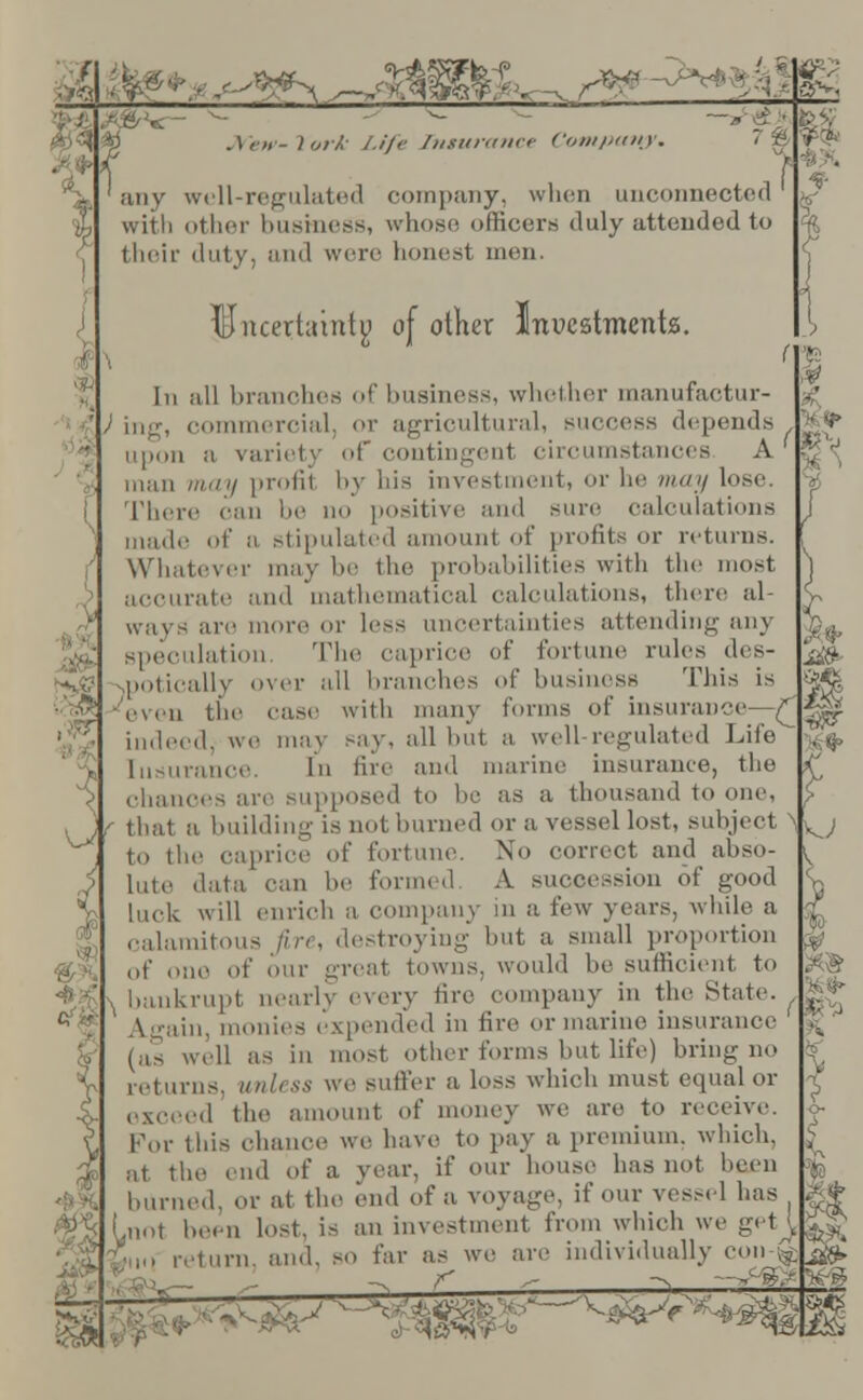 ^mm^^^^m. \ork Life Insurance Company. i\ any well-regulated company, when unconnected with other business, whose officers duly attended to their duty, and were bonest men. % Uncertainty of other Inuestmenta. t In all branches of business, whether manufactur- ) ing, commercial, or agricultural, success depends h v upon a variety of contingenl circumstances A'* man may profit by bis investment, or be may lose. There can be no positive and sure calculations made of n stipulated amount of profits or returns. Whatever may be the probabilities with the most accurate and mathematical calculations, there al- ways are more or less uncertainties attending any speculation. The caprice of fortune rules des- potically over all branches of business This is ■'even the case with many tonus of insurance—£ indeed, we may say. all hut a well regulated Life Insurance. In lire' and marine insurance, the chances are supposed to he as a thousand to one, i \ that a building is not burned or a vessel lost, subject . .. ' to the caprice of fortune. \o correct and abso- lute data can he formed A succession of good luck will enrich a company in a few years, while a calamitous fire, destroying but a small proportion of one of our great towns, would be sufficient to ■■■ ' , bankrupt nearly every tire company in the State. | » \jaiu, monies expended in fire or marine insurance (as well as in most other forms but life) bring no returns, unless we suffer a loss which must equal or exceed the amount of money we are to receive. For this chance we have to pay a premium, which, at the end of a year, if our bouse has not been burned, or at the end of a voyage, if our vessel has (.not been lost, is an investment from which we gi t \ turn, and, so far as we are individually coing K I V: :,,.:3gijt<— - ^ . ' ^ -