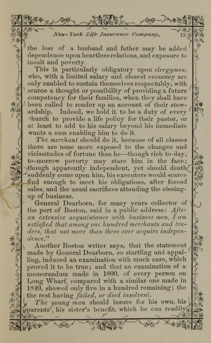 $^*j-^^s-mw&^ s&^^m Viy JVew- York Life Insurance Company. 13 ) 1A 4& ^r ' ■. the loss of a husband and father may be added dependence upon heartless relations, and exposure to insult and poverty. This is particularly obligatory upon clergymen, who, with a limited salary and closest economy are only enabled to sustain themselves respectably, with ^ scarce a thought or possibility of providing a future competency for their families, when they shall have ) been called to render up an account of their stew- ardship. Indeed, we hold it to be a duty of every 'diurch to provido a life policy for their pastor, or at least to add to his salary beyond his immediate wants a sum enabling him to do it. The merchant should do it, because of all classes there are none more exposed to the changes and vicissitudes of fortune than he—though rich to-day, to-morrow poverty may stare him in the face; ^though apparently independent, yet should death^ ^suddenly come upon him, his executors would scarce - £nd enough to meet his obligations, after forced sales, and the usual sacrifices attending the closing- up of business. General Dearborn, for many years collector of the port of Boston, said in a public address: After an extensive acquaintance with business men, I am satisfied that among one hundred merchants and tra- ders, that not more than three ever acquire indepen- dence. Another Boston writer says, that the statement made by General Dearborn, so startling and appal- ling, induced an examination with much care, which proved it to be true; and that an examination of a memorandum made in 1800, of every person on Long Wharf, compared with a similar one made in 1340, showed only five in a hundred remaining; the the rest having failed, or died insolvent. The young man should insure for his own, his L ^parents', his sister's benefit, which he can readily^ j&> i$r I TO iF^ - ^w^