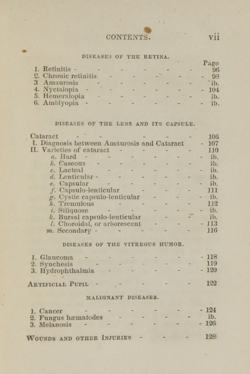 % CONTENTS. vii DISEASES OF THE RETINA. Page L. Retinitis - - - - - 96 i.'. Chronic retinitis - - 98 3 Amaurosis - ill. 4. Nyctalopia - - 104 .T. Hemeralopia - ib. 6. ipia - - lb. DISEASES OF THE LENS AND ITS CAPSULE. Cataract - - ... JOG 1. Diagnosis between Amaurosis and Cataract - 107 II. Varieties of cataract - 110 a. Hard - - - - - - ib. b. ('aseous ----- ib, c. Lacteal - ib. d. Lenticular ----- ib. e. Capsular ----- ji>. /, Capsulo-lenticular ... jn g. Cystic capsulo-lenticular - ib. ft. Tremulous - 113 i. Biliquose - - - - ib. k. Bursal capsulo-lenticular - - ib. /. Choroidal, or arborescent - - - 113 m. Secondary ----- 116 DISEASES OF THE VITREOUS HUMOR. (. Glaucoma ------ H8 2. Synchesis ----- 119 3. Uydrophthalmia - - - - - 120 Artificial Pupil - . - - - - 122 malignant diseases. 1. Cancer - - - - - - 124 2. Fungus nematodes ib. 3. Melanosis - - - - - -126 Wounds and other Injuries - 128