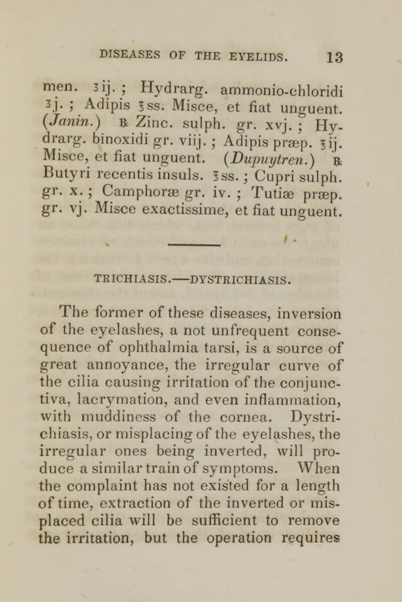 men. 3ij. ; Hydrarg. ammonio-chloridi 3j. ; Adipis ?ss. Misce, et fiat unguent. (Janin.) ft Zinc, sulph. gr. xvj. ; Hy- drarg. binoxidi gr. viij. ; Adipis prsep. |ij. Misce, et fiat unguent. (Dupuytren.) ft Butyri recentis insuls. 5ss.; Cupri sulph. gr. x. ; Camphorae gr. iv. ; Tutiae praep. gr. vj. Misce exactissime, et fiat unguent. TRICHIASIS. DYSTRICHIASIS. The former of these diseases, inversion of the eyelashes, a not unfrequent conse- quence of ophthalmia tarsi, is a source of great annoyance, the irregular curve of the cilia causing irritation of the conjunc- tiva, lacrymation, and even inflammation, with muddiness of the cornea. Dystri- chiasis, or misplacing of the eyelashes, the irregular ones being inverted, will pro- duce a similar train of symptoms. When the complaint has not existed for a length of time, extraction of the inverted or mis- placed cilia will be sufficient to remove the irritation, but the operation requires