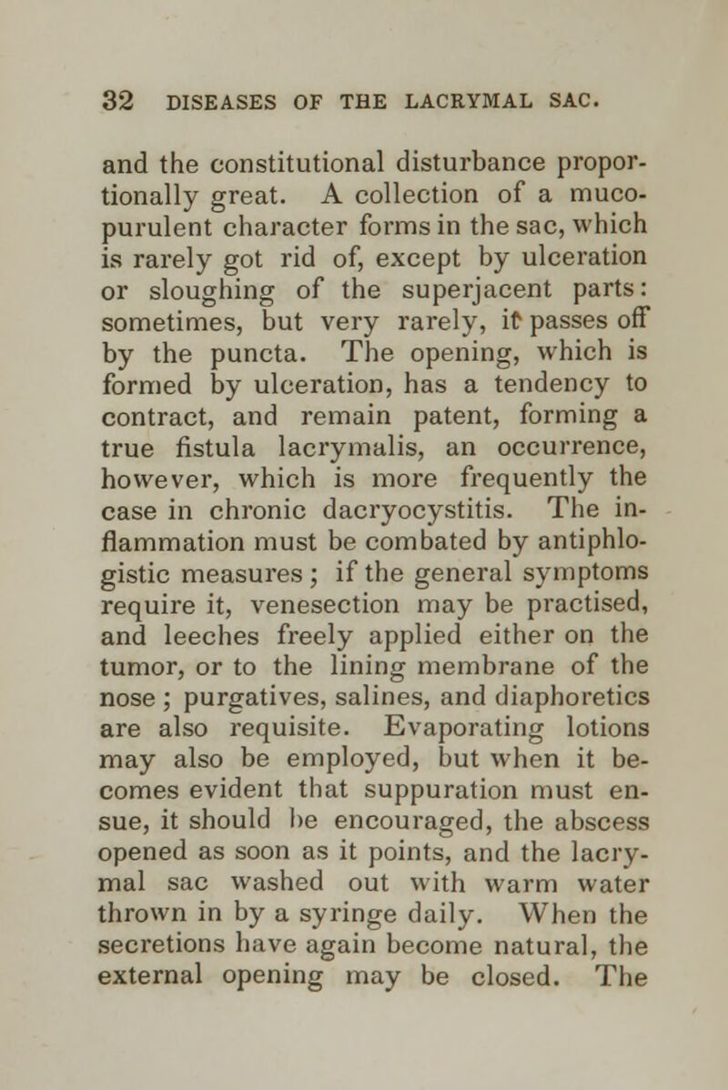 and the constitutional disturbance propor- tionally great. A collection of a muco- purulent character forms in the sac, which is rarely got rid of, except by ulceration or sloughing of the superjacent parts: sometimes, but very rarely, it passes off by the puncta. The opening, which is formed by ulceration, has a tendency to contract, and remain patent, forming a true fistula lacrymalis, an occurrence, however, which is more frequently the case in chronic dacryocystitis. The in- flammation must be combated by antiphlo- gistic measures ; if the general symptoms require it, venesection may be practised, and leeches freely applied either on the tumor, or to the lining membrane of the nose ; purgatives, salines, and diaphoretics are also requisite. Evaporating lotions may also be employed, but when it be- comes evident that suppuration must en- sue, it should be encouraged, the abscess opened as soon as it points, and the lacry- mal sac washed out with warm water thrown in by a syringe daily. When the secretions have again become natural, the external opening may be closed. The