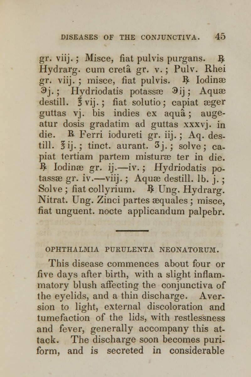 gr. viij.; Misce, fiat pulvis purgans. R Hydrarg. cum creta gr. v.; Pulv. Rhei gr. viij. ; misce, fiat pulvis. R Iodinae 3j.; Hydriodatis potassas 3ij; Aquae destill. §vij.; fiat solutio; capiat seger guttas vj. bis indies ex aqua; auge- atur dosis gradatim ad guttas xxxvj. in die. R Ferri iodureti gr. iij.; Aq. des- till. 3ij.; tinct. aurant. 3j. - solve; ca- piat tertiam partem misturse ter in die. R Iodinse gr. ij.—iv.; Hydriodatis po- tassae gr. iv.—viij.; Aquae destill. lb. j.; Solve; fiat collyrium. R Ung. Hydrarg. Nitrat. Ung. Zinci partes aequales ; misce, fiat unguent, nocte applicandum palpebr. OPHTHALMIA PURULENTA NEONATORUM. This disease commences about four or five days after birth, with a slight inflam- matory blush affecting the conjunctiva of the eyelids, and a thin discharge. Aver- sion to light, external discoloration and tumefaction of the lids, with restlessness and fever, generally accompany this at- tack. The discharge soon becomes puri- form, and is secreted in considerable