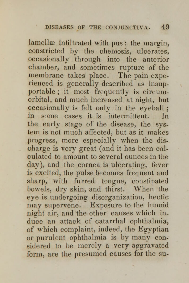 lamellae infiltrated with pus: the margin, constricted by the chemosis, ulcerates, occasionally through into the anterior chamber, and sometimes rupture of the membrane takes place. The pain expe- rienced is generally described as insup- portable ; it most frequently is circum- orbital, and much increased at night, but occasionally is felt only in the eyeball; in some cases it is intermittent. In the early stage of the disease, the sys- tem is not much affected, but as it makes progress, more especially when the dis- charge is very great (and it has been cal- culated to amount to several ounces in the day), and the cornea is ulcerating, fever is excited, the pulse becomes frequent and sharp, with furred tongue, constipated bowels, dry skin, and thirst. When the eye is undergoing disorganization, hectic may supervene. Exposure to the humid night air, and the other causes which in- duce an attack of catarrhal ophthalmia, of which complaint, indeed, the Egyptian or purulent ophthalmia is by many con- sidered to be merely a very aggravated form, are the presumed causes for the su-