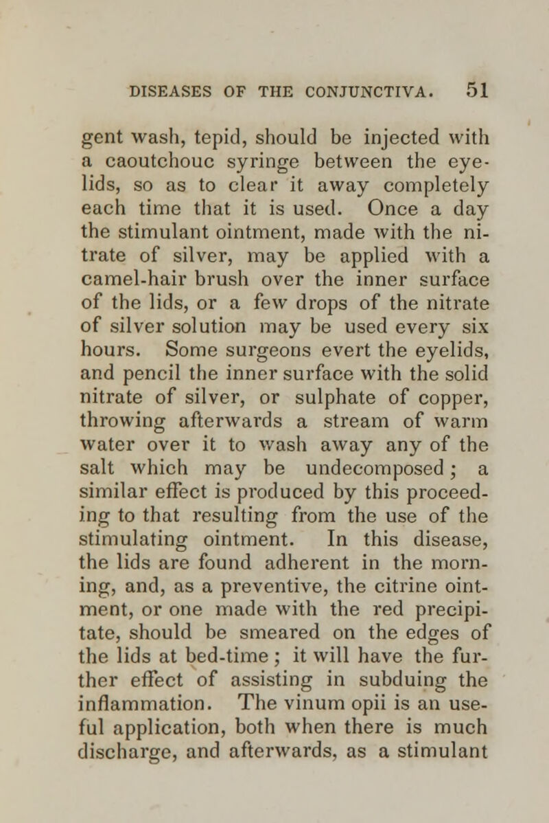 gent wash, tepid, should be injected with a caoutchouc syringe between the eye- lids, so as to clear it away completely each time that it is used. Once a day the stimulant ointment, made with the ni- trate of silver, may be applied with a camel-hair brush over the inner surface of the lids, or a few drops of the nitrate of silver solution may be used every six hours. Some surgeons evert the eyelids, and pencil the inner surface with the solid nitrate of silver, or sulphate of copper, throwing afterwards a stream of warm water over it to wash away any of the salt which may be undecomposed • a similar effect is produced by this proceed- ing to that resulting from the use of the stimulating ointment. In this disease, the lids are found adherent in the morn- ing, and, as a preventive, the citrine oint- ment, or one made with the red precipi- tate, should be smeared on the edges of the lids at bed-time ; it will have the fur- ther effect of assisting in subduing the inflammation. The vinum opii is an use- ful application, both when there is much discharge, and afterwards, as a stimulant