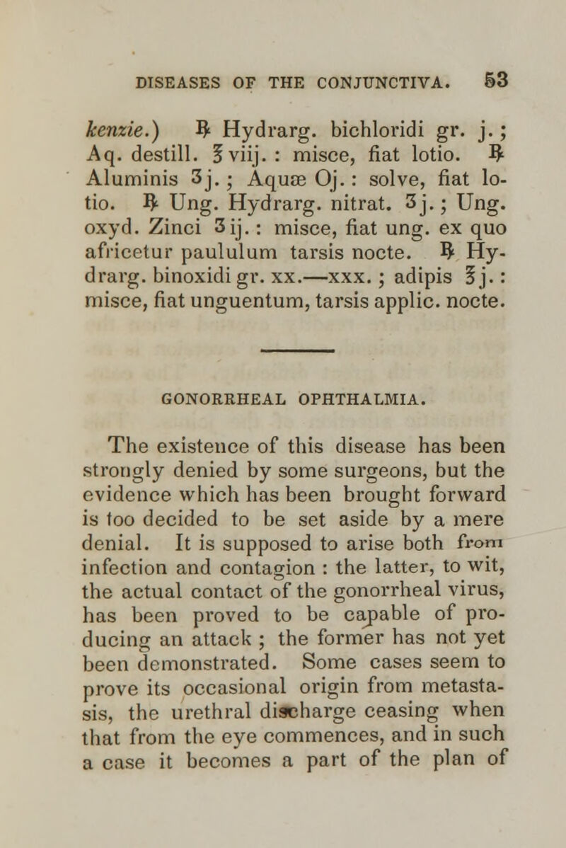 kenzie.) ty Hydrarg. bichloridi gr. j.; Aq. destill. 5viij. : misce, fiat lotio. fy Aluminis 3j.; Aquae Oj.: solve, fiat lo- tio. ty Ung. Hydrarg. nitrat. 3j.; Ung. oxyd. Zinci 3ij.: misce, fiat ung. ex quo africetur paululum tarsis nocte. ty Hy- drarg. binoxidi gr. xx.—xxx. ; adipis 3 j. : misce, fiat unguentum, tarsis applic. nocte. GONORRHEAL OPHTHALMIA. The existence of this disease has been strongly denied by some surgeons, but the evidence which has been brought forward is too decided to be set aside by a mere denial. It is supposed to arise both from infection and contagion : the latter, to wit, the actual contact of the gonorrheal virus, has been proved to be capable of pro- ducing an attack ; the former has not yet been demonstrated. Some cases seem to prove its occasional origin from metasta- sis, the urethral discharge ceasing when that from the eye commences, and in such a case it becomes a part of the plan of