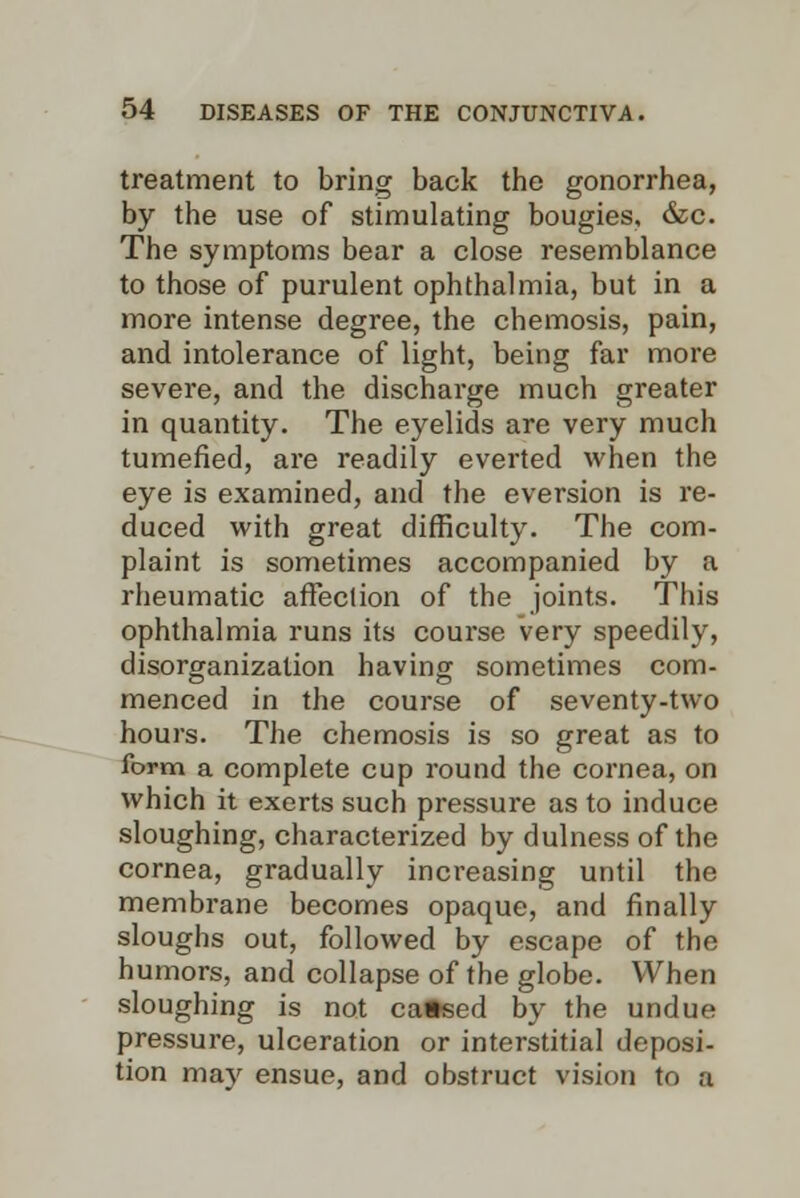 treatment to bring back the gonorrhea, by the use of stimulating bougies, &c. The symptoms bear a close resemblance to those of purulent ophthalmia, but in a more intense degree, the chemosis, pain, and intolerance of light, being far more severe, and the discharge much greater in quantity. The eyelids are very much tumefied, are readily everted when the eye is examined, and the eversion is re- duced with great difficulty. The com- plaint is sometimes accompanied by a rheumatic affection of the joints. This ophthalmia runs its course very speedily, disorganization having sometimes com- menced in the course of seventy-two hours. The chemosis is so great as to form a complete cup round the cornea, on which it exerts such pressure as to induce sloughing, characterized by dulness of the cornea, gradually increasing until the membrane becomes opaque, and finally sloughs out, followed by escape of the humors, and collapse of the globe. When sloughing is not caftsed by the undue pressure, ulceration or interstitial deposi- tion may ensue, and obstruct vision to a