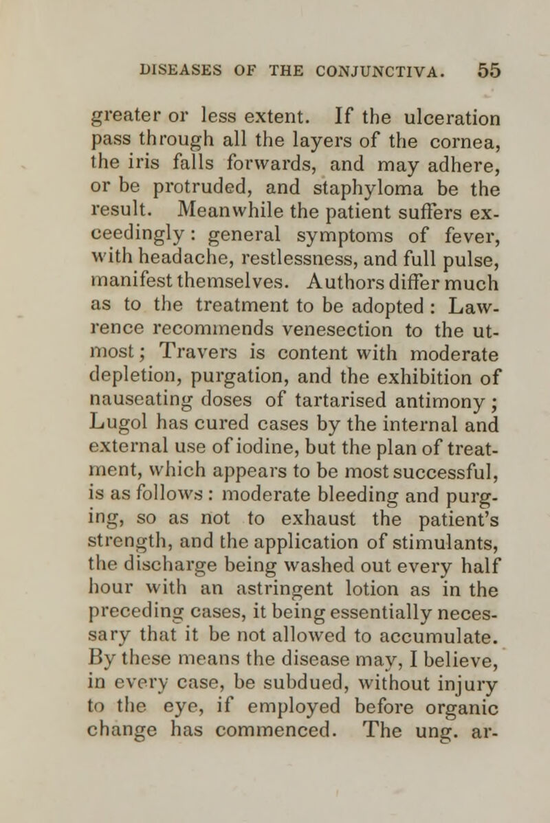 greater or less extent. If the ulceration pass through all the layers of the cornea, the iris falls forwards, and may adhere, or be protruded, and staphyloma be the result. Meanwhile the patient suffers ex- ceedingly : general symptoms of fever, with headache, restlessness, and full pulse, manifest themselves. Authors differ much as to the treatment to be adopted : Law- rence recommends venesection to the ut- most ; Travers is content with moderate depletion, purgation, and the exhibition of nauseating doses of tartarised antimony ; Lugol has cured cases by the internal and external use of iodine, but the plan of treat- ment, which appears to be most successful, is as follows : moderate bleeding and purg- ing, so as not to exhaust the patient's strength, and the application of stimulants, the discharge being washed out every half hour with an astringent lotion as in the preceding cases, it being essentially neces- sary that it be not allowed to accumulate. By these means the disease may, I believe, in every case, be subdued, without injury to the eye, if employed before organic change has commenced. The ung. ar-