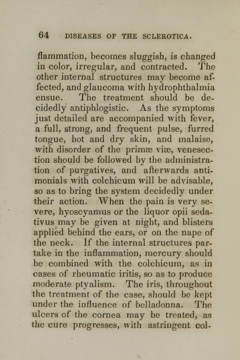 fiammation, becomes sluggish, is changed in color, irregular, and contracted. The other internal structures may become af- fected, and glaucoma with hydrophthalmia ensue. The treatment should be de- cidedly antiphlogistic. As the symptoms just detailed are accompanied with fever, a full, strong, and frequent pulse, furred tongue, hot and dry skin, and malaise, with disorder of the prima? via?, venesec- tion should be followed by the administra- tion of purgatives, and afterwards anti- monials with colchicum will be advisable, so as to bring the system decidedly under their action. When the pain is very se- vere, hyoscyamus or the liquor opii seda- tivus may be given at night, and blisters applied behind the ears, or on the nape of the neck. If the internal structures par- take in the inflammation, mercury should be combined with the colchicum, as in cases of rheumatic iritis, so as to produce moderate ptyalism. The iris, throughout the treatment of the case, should be kept under the influence of belladonna. The ulcers of the cornea may be treated, as the cure progresses, with astringent col-