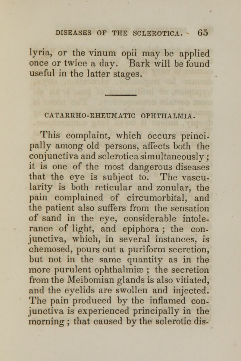 lyria, or the vinum opii may be applied once or twice a day. Bark will be found useful in the latter stages. CATARRHO-EHEUMATIC OPHTHALMIA. This complaint, which occurs princi- pally among old persons, affects both the conjunctiva and sclerotica simultaneously; it is one of the most dangerous diseases that the eye is subject to. The vascu- larity is both reticular and zonular, the pain complained of circumorbital, and the patient also suffers from the sensation of sand in the eye, considerable intole- rance of light, and epiphora ; the con- junctiva, which, in several instances, is chemosed, pours out a puriform secretion, but not in the same quantity as in the more purulent ophthalmias ; the secretion from the Meibomian glands is also vitiated, and the eyelids are swollen and injected. The pain produced by the inflamed con- junctiva is experienced principally in the morning ; that caused by the sclerotic dis-