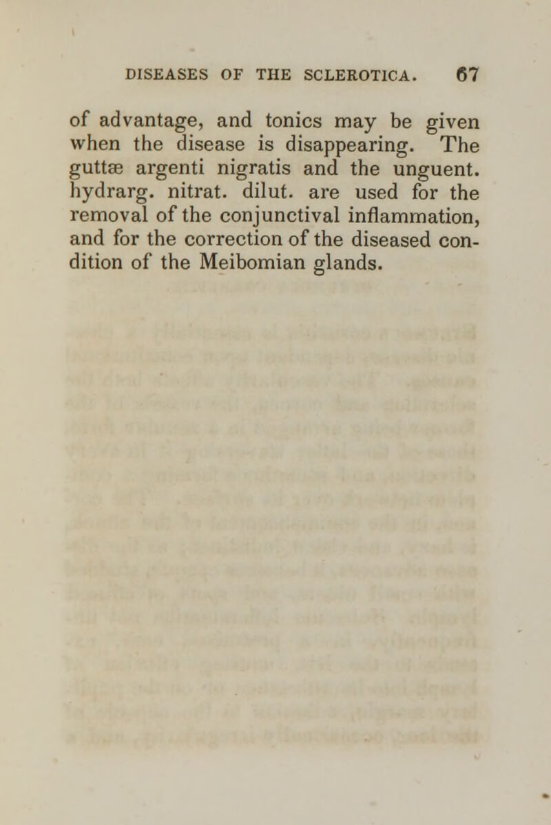 of advantage, and tonics may be given when the disease is disappearing. The guttse argenti nigratis and the unguent, hydrarg. nitrat. dilut. are used for the removal of the conjunctival inflammation, and for the correction of the diseased con- dition of the Meibomian glands.