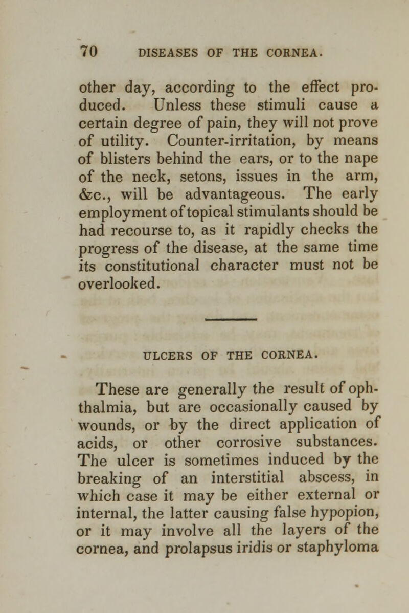 other day, according to the effect pro- duced. Unless these stimuli cause a certain degree of pain, they will not prove of utility. Counter-irritation, by means of blisters behind the ears, or to the nape of the neck, setons, issues in the arm, &c, will be advantageous. The early employment of topical stimulants should be had recourse to, as it rapidly checks the progress of the disease, at the same time its constitutional character must not be overlooked. ULCERS OF THE CORNEA. These are generally the result of oph- thalmia, but are occasionally caused by wounds, or by the direct application of acids, or other corrosive substances. The ulcer is sometimes induced by the breaking of an interstitial abscess, in which case it may be either external or internal, the latter causing false hypopion, or it may involve all the layers of the cornea, and prolapsus iridis or staphyloma