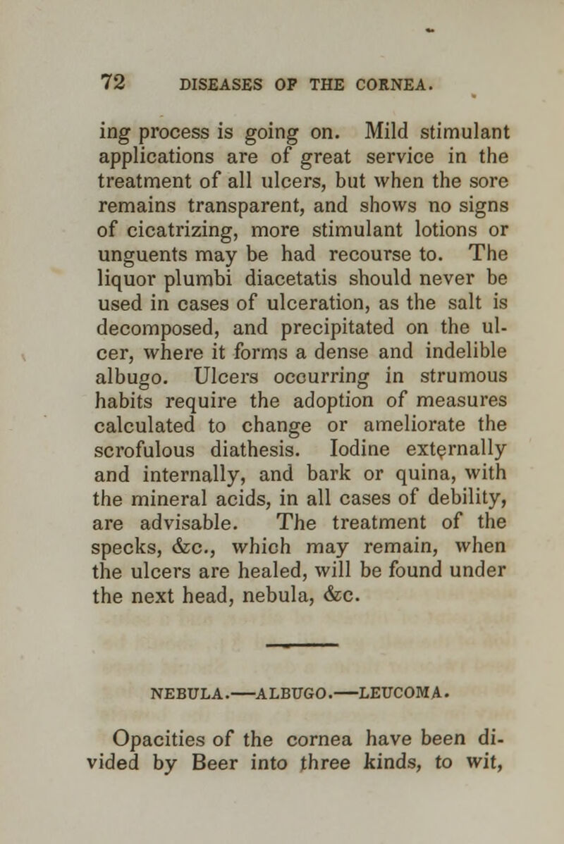 ing process is going on. Mild stimulant applications are of great service in the treatment of all ulcers, but when the sore remains transparent, and shows no signs of cicatrizing, more stimulant lotions or unguents may be had recourse to. The liquor plumbi diacetatis should never be used in cases of ulceration, as the salt is decomposed, and precipitated on the ul- cer, where it forms a dense and indelible albugo. Ulcers occurring in strumous habits require the adoption of measures calculated to change or ameliorate the scrofulous diathesis. Iodine externally and internally, and bark or quina, with the mineral acids, in all cases of debility, are advisable. The treatment of the specks, &c., which may remain, when the ulcers are healed, will be found under the next head, nebula, &c. NEBULA. ALBUGO. LEUCOMA. Opacities of the cornea have been di- vided by Beer into three kinds, to wit,